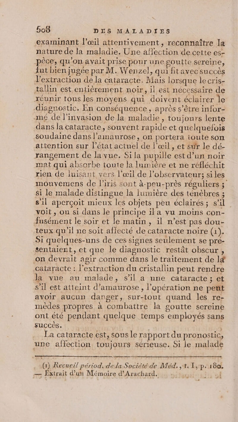 s 508 DES MALADIES examinant l'œil attentivement, reconnaître la nature de la maladie. Une affection de cette es- pèce, qu'on avait prise pour une goutte sereine, fut bien jugée par M. Wenzel, qui fitavec succès extraction de la cataracte. Mais lorsque le cris- tallin est entièrement noir, il est nécessaire de réunir tous les moyens qui doivent éclairer le diagnostic. En conséquence, après s'être infor- -mé de l'invasion de la maladie , toujours lente dans la cataracte, souvent rapide et quelquefois soudaine dans lamaurose, on portera toute son attention sur l’état actuel de l'œil, et sur le dé- rangement de la vue. Si la pupille est d’un noir mat qui absorbe toute la lumière et ne réfléchit rien de luisant vers l’œil de l'observateur; si les mouvemens de l’iris sont à-peu-près réguliers ; $i le malade distingue la lumière des ténèbres ; s’il aperçoit mieux les objets peu éclairés; s’il voit, ou si dans le principe ila vu moins con- fusément le soir et le matin, il n’est pas dou- teux qu'il ne soit affecté de cataracte noire (1). Si quelques-uns de ces signes seulement se pré- sentaient, et que le diagnostic restât obscur , on devrait agir comme dans le traitement de l&amp; cataracte : l'extraction du cristallin peut rendre la vue au malade, s’il a une cataracte ; et s’il est atteint d’amaurose , l’opération ne peut avoir aucun danger, sur-tout quand les re- mèdes propres à combattre la goutte sereine ont été pendant quelque temps employés sans succès. | | La cataracte est, sous le rapport du pronostic, une affection toujours sérieuse. Si le malade (1) Recueil périod. de la Société de Méd. ,t.1,1p. 180, — Extrait d’uri Mémoire d'Arachard. | + . : 2: