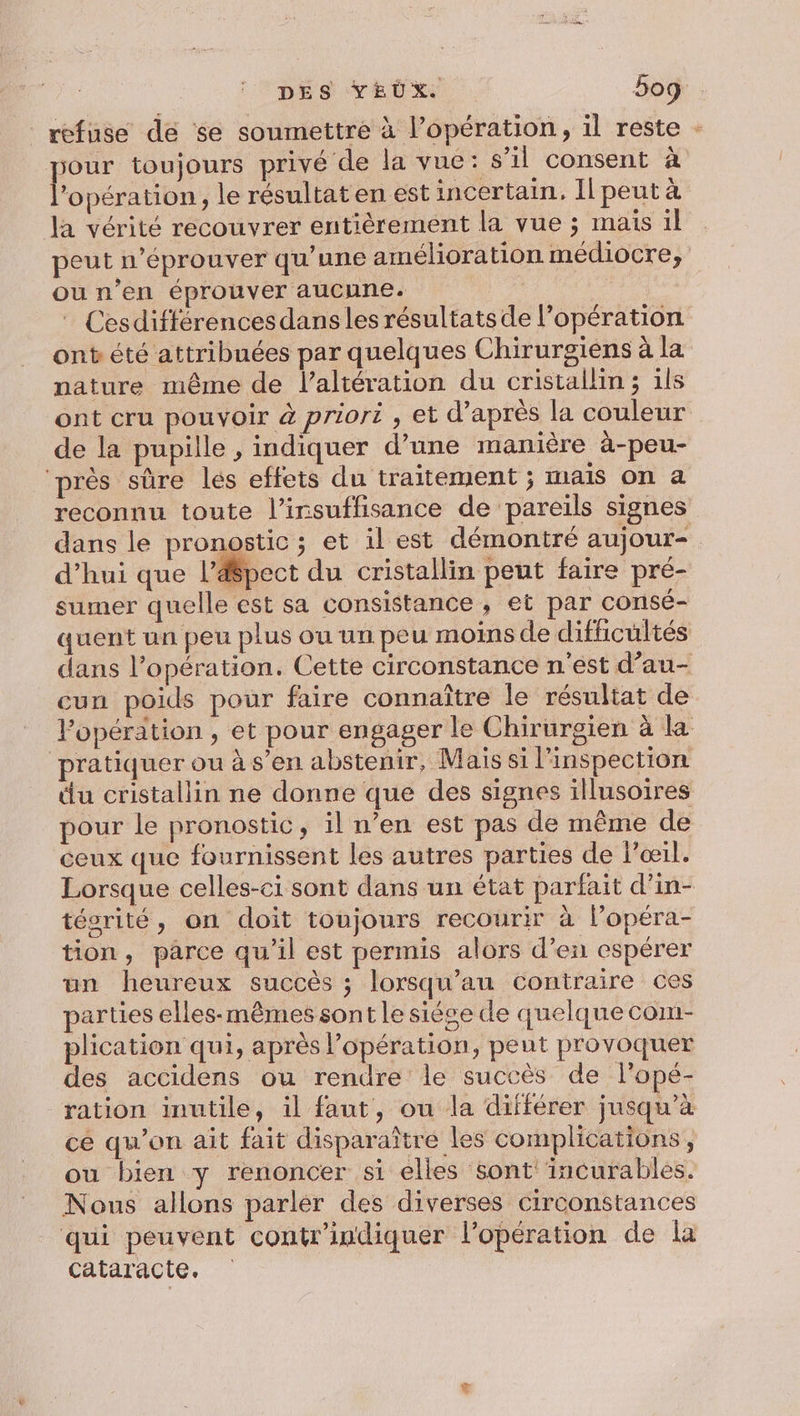 DES YEUX. 5og refuse de se soumettre à l’opération, il reste - our toujours privé de la vue: s’il consent à lo pération, le résultat en est incertain. Il peut à la vérité recouvrer entièrement la vue ; mais il peut n’éprouver qu’une amélioration médiocre, ou n’en éprouver aucune. | | Cesdifférencesdans les résultats de l’opération ont été attribuées par quelques Chirurgiens à la nature même de laltération du cristallin ; ils ont cru pouvoir à priori , et d’après la couleur de la pupille , indiquer d’une manière à-peu- ‘près sûre lés effets du traitement ; iNAÏS ON à reconnu toute l’irsuffisance de pareils signes dans le pronostic; et il est démontré aujour- d’hui que l’&amp;pect du cristallin peut faire pré- sumer quelle est sa consistance , et par consé- quent un peu plus ou un peu moins de difficultés dans l’opération. Cette circonstance n'est d’au- cun poids pour faire connaître le résultat de Popération , et pour engager le Chirurgien à la pratiquer ou à s’en abstenir, Mais si l'inspection du cristallin ne donne que des signes illusoires pour le pronostic, il n’en est pas de même de ceux que fournissent les autres parties de lœil. Lorsque celles-ci sont dans un état parfait d’in- tésrité, on doit toujours recourir à l’opéra- tion, parce qu'il est permis alors d’en espérer un heureux succès ; lorsqu’au contraire ces parties elles-mêmes sont le siése de quelque com- plication qui, après l'opération, peut provoquer des accidens ou rendre le succès de l’opé- ration inutile, il faut, ou la différer jusqu'à cé qu’on ait fait disparaître les complications, ou bien y renoncer si elles sont incurables. Nous allons parler des diverses circonstances qui peuvent contr'indiquer l'opération de la cataracte.