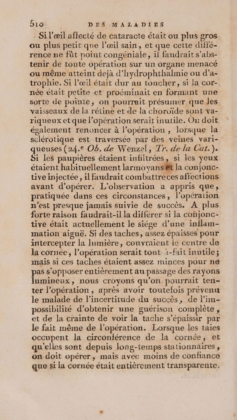 : Si l'œil affecté de cataracte était ou plus gros. ou plus petit que l’œil sain, et que cette difié- rence ne fût point congéniale, il faudrait s’abs- tenir de toute opération sur un organe menacé ou même atteint dejà d’'hydrophthalmie ou d’a- trophie. Si l'œil était dur au toucher, si la cor-. née était petite et proéminait en formant une sorte de pointe, on pourrait présumer que les vaisseaux de la rétine et de la choroïde sont va- riqueux et que l’opération serait inutile. On doit évalement renoncer à l'opération , lorsque la sclérotique est traversée par des veines vari- queuses (24.2 Ob, de Wenzel, T7. de la Cat.). Si les paupières étaient infiltrées, si les yeux étaient habituellement larmovans'êt la conjonc- tive injectée , il faudrait combattreces affections. avant d'opérer. L'observation a appris que, pratiquée dans ces circonstances, l’opération n’est presque jamais suivie de succès. A plus forte raison faudrait-il la différer si la cohjonc- tive était actuellement le siége d’une inflam- mation aiguë. Si des taches, assez épaisses pour intercepter la lumière, couvraient le centre de la cornée, l’opération serait tout. ï-fait inutile; mais si ces taches étaient assez minces pour ne pas s’opposer entièrement au passage des rayons lumineux, nous croyons qu’on. pourrait ten- ter l'opération, après avoir toutefois prévenu le malade de l'incertitude du succès, de l’im- possibilité d'obtenir une guérison complète , et de la crainte de voir la tache s’épaissir par le fait même de l'opération. Lorsque les taies occupent la circonférence de là cornée, et qu'elles sont depuis long-temps stationnaires , on doit opérer, mais avec moins de confiance que si la cornée était entièrement transparente.