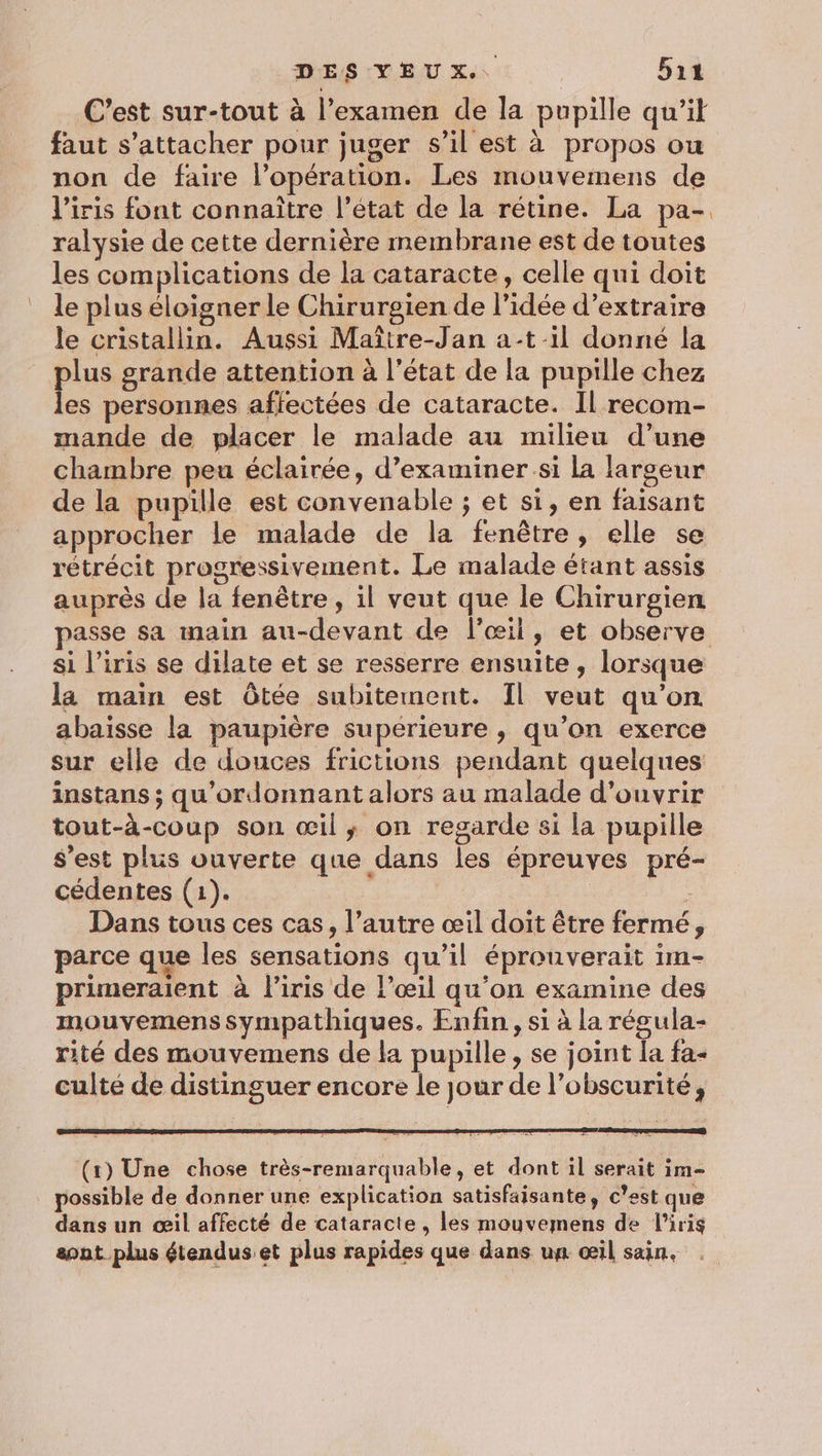 C’est sur-tout à l’examen de la pupille qu’it faut s'attacher pour juger s’il est à propos ou non de faire l'opération. Les mouvemens de l'iris font connaître l’état de la rétine. La pa- ralysie de cette dernière membrane est de toutes les complications de la cataracte, celle qui doit le plus éloigner le Chirurgien de l’idée d'extraire le cristallin. Aussi Maître-Jan a-t-1l donné la plus grande attention à l’état de la pupille chez les personnes affectées de cataracte. Il recom- mande de placer le malade au milieu d’une chambre peu éclairée, d'examiner si la largeur de la pupille est convenable ; et si, en faisant approcher le malade de la fenêtre, elle se rétrécit progressivement. Le malade étant assis auprès de la fenêtre , il veut que le Chirurgien passe sa main au-devant de l'œil, et observe si l’iris se dilate et se resserre ensuite, lorsque la main est Ôtée subitement. Il veut qu'on abaisse la paupière supérieure , qu’on exerce sur elle de douces frictions pendant quelques instans ; qu'’ordonnant alors au malade d'ouvrir tout-à-coup son œil, on regarde si la pupille s'est plus ouverte que dans les épreuves pré- cédentes (1). Dans tous ces cas, l’autre œil doit être fermé, parce que les sensations qu’il éprouverait im- primeraient à l’iris de l’œil qu'on examine des mouvemens Sympathiques. Enfin, si à la régula- rité des mouvemens de la pupille, se joint la fa- culté de distinguer encore le jour de l'obscurité, (1) Une chose très-remarquable, et dont il serait im- possible de donner une explication satisfaisante, c’est que dans un œil affecté de cataracte , les mouvemens de l'iris sont plus étendus et plus rapides que dans un œil sain,