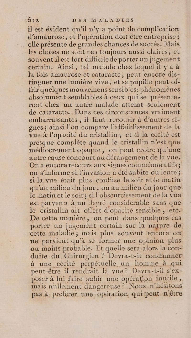 il est évident qu’il n’y a point de complication d’amaurose , et l’opération doit être entreprise; elle présente de grandes chances de succès, Mais les choses ne sont pas toujours aussi claires, et souvent ilest fort difficile de porter un jugement certain. Ainsi, tel malade chez lequel il y a à la fois amaurose et cataracte, peut encore dis- tinguer une lumière vive, et sa pupille peut of- frir quelques mouvemens sensibles: phénomènes absolument semblables à ceux quise présente- ront chez un autre malade atteint seulement de cataracte. Dans ces circonstances vraiment embarrassantes , il faut recourir à d’autres si- gnes ; ainsi l’on compare lPaffaiblissement de la vue à l’opacité du cristallin, et si la cécité est presque complète quand le cristallin n’est que médiocrement opaque, on peut croire qu’une autre cause concourt au dérangement de la vue. On a encore recours aux signes commémoratifs ; on s’informe si. l'invasion a été subite ou lente ; si la vue était plus confuse le soir et le matin qu’au milieu du jour, ou au milieu du jour que: le inatin et le soir; si l’obsourcissement de la vue est parvenu à un degré considérable sans que le cristallin ait offert d'opacité sensible , etc. De cette manière, on peut dans quelques cas porter un jugement certain sur la naçure de cette maladie ; mais plus souvent encore on ne parvient qu’à se former une opinion plus ou moins probable. Et quelle sera alors la cou- duite du Chirurgien ? Devra-t-il condamner à une cécité perpétuelle un homime à qui peut-être il rendrait la vue? Devra-t-il s'ex- poser à lui faire subir une opération inutile , inais nullement dangereuse ? Nous .n’hésitons pas à. préférer une opération quipeut nêtre
