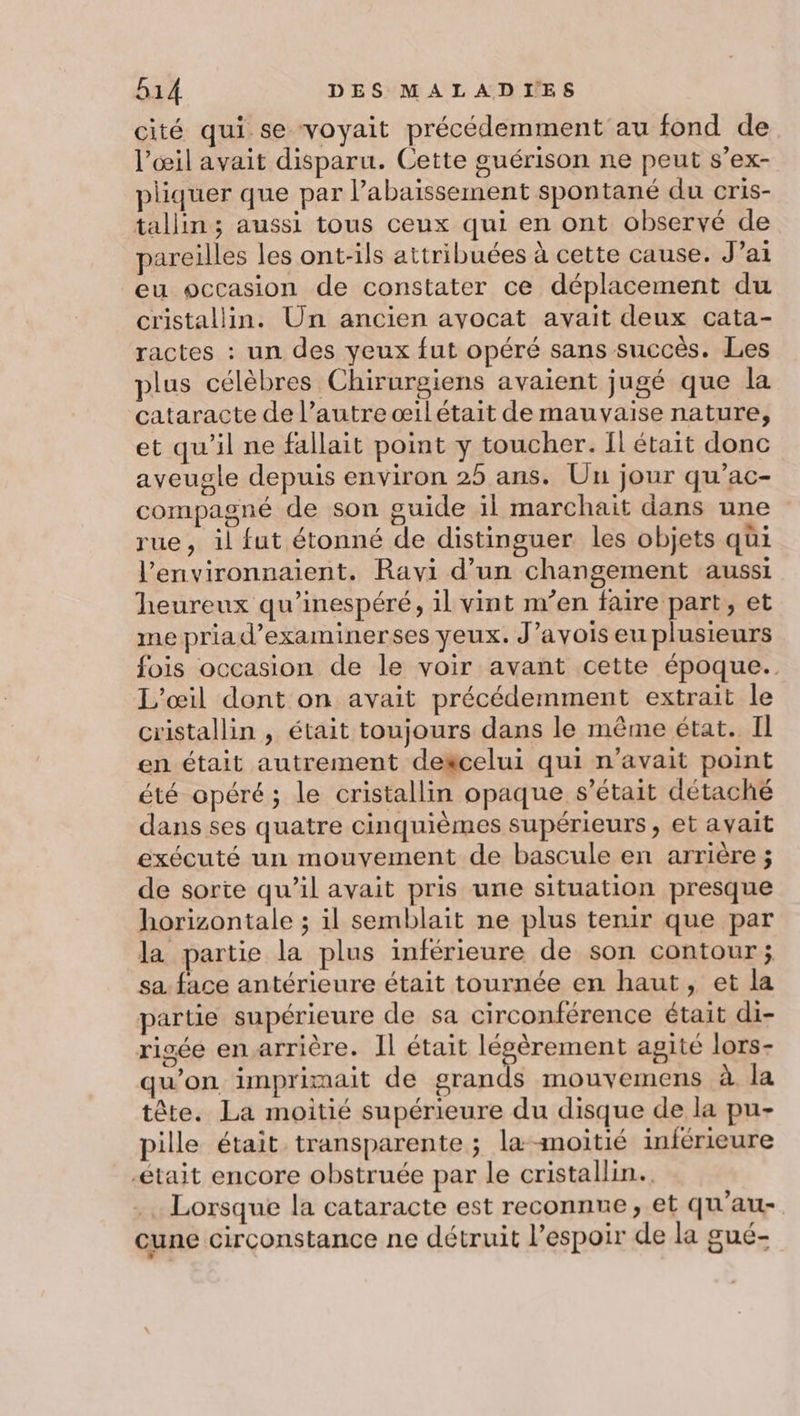 cité qui se voyait précédemment au fond de l'œil avait disparu. Cette guérison ne peut s’ex- pliquer que par l’abaissement spontané du cris- tallin ; aussi tous ceux qui en ont observé de pareilles les ont-ils attribuées à cette cause. J’ai eu occasion de constater ce déplacement du cristallin. Un ancien avocat avait deux cata- ractes : un des yeux fut opéré sans succès. Les plus célèbres Chirurgiens avaient jugé que la cataracte de l’autre œil était de mauvaise nature, et qu'il ne fallait point y toucher. Il était donc aveugle depuis environ 25 ans. Un jour qu’'ac- compagné de son guide il marchait dans une rue, il fut étonné de distinguer les objets qüi l’environnaient. Ravi d’un changement aussi heureux qu’inespéré, il vint m’en faire part, et me priad’examinerses yeux. J’avois eu plusieurs fois occasion de le voir avant cette époque. L'œil dont on avait précédemment extrait le cristallin , était toujours dans le même état. Il en était autrement dexcelui qui n'avait point été opéré; le cristallin opaque s'était détaché dans ses quatre cinquièmes supérieurs, et avait exécuté un mouvement de bascule en arrière ; de sorte qu’il avait pris une situation presque horizontale ; il semblait ne plus tenir que par la partie la plus inférieure de son contour; sa. face antérieure était tournée en haut, et la partie supérieure de sa circonférence était di- risée en.arrière. Il était légèrement agité lors- qu’on imprimait de grands mouvemens à Ja tête. La moitié supérieure du disque de la pu- pille était transparente ; la-moitié inférieure -était encore obstruée par le cristallin. Lorsque la cataracte est reconnre, et qu'au- une circonstance ne détruit l’espoir de la gué-