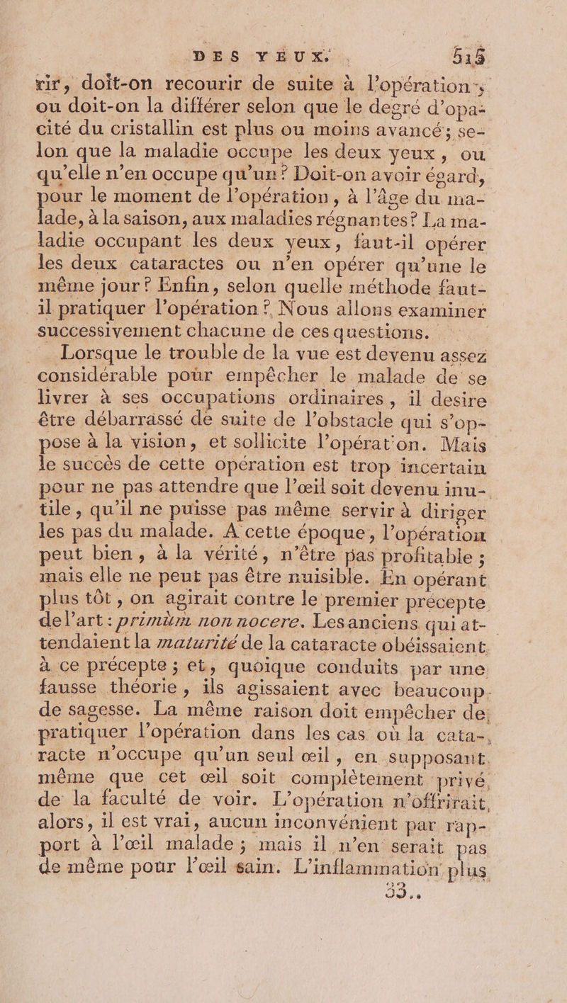 rir, doit-on recourir de suite à l’opération ou doit-on la différer selon que le degré d’opa: cité du cristallin est plus ou moins avancé; se- lon que la maladie occupe les deux yeux, ou qu’elle n’en occupe qu’un? Doït-on avoir ésard, pour le moment de l’opération, à l’âge du ma- lade, à la saison, aux maladies réonantes? La ma- ladie occupant les deux veux, faut-il opérer les deux cataractes ou n'en opérer qu’une le même jour ? Enfin, selon quelle méthode faut- il pratiquer l'opération ? Nous allons examiner successivement chacune de ces questions. _ Lorsque le trouble de la vue est devenu assez considérable pour empêcher le malade de se livrer à ses occupations ordinaires, il desire être débarrassé de suite de l’obstacle qui s’op- pose à la vision, et sollicite l’opérat'on. Mais le succès de cette opération est trop incertain pour ne pas attendre que l’œil soit devenu inu- tile, qu'il ne puisse pas même servir à diriger les pas du malade. A cette époque, l'opération peut bien, à la vérité, n’être pas profitable ; mais elle ne peut pas être nuisible. En opérant plus tôt, on agirait contre le premier précepte de l’art: primbm nonnocere. Lesanciens quiat- tendaient la warzrité de la cataracte ohbéissaient à ce précepte ; et, quoique conduits par une fausse théorie, ils agissaient avec beaucoup. de sagesse. La même raison doit empêcher de: pratiquer l'opération dans les cas où la cata-, racte n'occupe qu'un seul œil, en supposant. même que cet œil soit complètement privé, de la faculté de voir. L'opération n’offrirait alors, il est vrai, aucun inconvénient par rap- port à l'œil malade; mais il n’en serait pas de même pour Fœil sain. L’inflammation plus ) is le 2