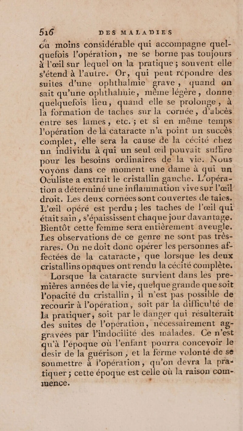 cu moins considérable qui accompagne quel- quefois Aa gi ne se borne pas toujours à l'œil sur lequel on la pratique ; souvent elle s'étend à l’autre. Or, qui peut répondre des suites d’une ophthalmie grave, quand on sait qu’une ophthahnie, même légère, donne quelquefois lieu, LL. elle se prolonge, à la formation de taches sur la cornée, d’abcès entre ses lames, etc. ; et si en même temps l'opération de la cataracte n’a point un succès complet, elle sera la cause de la cécité chez un individu à qui un seul œil pouvait suffire pour les besoins ordinaires de la vie. Nous voyons dans ce moment une dame à qui un Oculiste a extrait le cristallin gauche. L’opéra- tion a déterminé une inflammation vive sur l’œil droit. Les deux cornées sont couvertes de taies. L'œil opéré est perdu ; les taches de l'œil qui était sain , s’épaississent chaque jour davantage. Bientôt cette femme sera entièrement aveugle. Les observations de ce genre ne sont pas très- rares. On ne doit donc opérer les personnes af- fectées de la cataracte, que lorsque les deux cristallins opaques ont rendu la cécité complète. Lorsque la cataracte survient dans les pre- mières années de la vie, quelque grande que soit l’opacité du cristallin, il n’est pas possible de recourir à l’opération, soit par la difficulté de la pratiquer, soit par le danger qui résalterait des suites de l’opération, nécessairement ag- gravées par l’indocilité des malades. Ce n'est qu'à l’époque où l'enfant pourra concevoir le desir de la guérison , et la ferme volonté de se soumettre à l'opération, qu’on devra la pra- tiquer ; cette époque est celle où la raison com- mence. ’