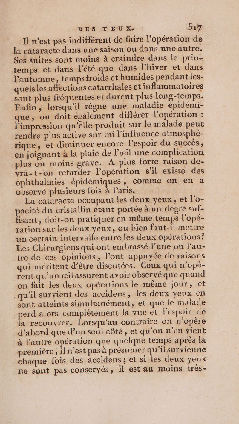 _ Il n’est pas indifférent de faire l'opération de la cataracte dans une saison ou dans une autre. Sek suites sont moins à craindre dans le prin- temps et dans lété que dans l'hiver et dans l'automne, temps froids et humides pendant les- -quelsles affections catarrhales et inflammatoires sont plus fréquentes et durent plus long-temps. ÆEnfin, lorsqu'il règne une maladie épidémi- que, on doit également différer l’opération : impression qu’elle produit sur le malade peut rendre plus active sur lui l'influence atmosphé- rique, et diminuer encore l'espoir du succès, en joignant à la plaie de l'œil une complication plus ou moins grave. À plus forte raison de- vra-t-on retarder l’opération s'il existe des ophthalmies épidémiques, comme on en a observé plusieurs fois à Paris. La cataracte occupant les deux yeux, et l'o- pacité du cristallin étant portée à un degré suf- fisant, doit-on pratiquer en même temps l'opé- ration sur les deux yeux, ou bien faut-il mettre un certain intervalle entre les deux opérations? Les Chirurgiens qui ont embrassé l’une ou l’au- tre de ces opinions, l’ont appuyée de raisons qui méritent d’être discutées. Ceux qui n’opè- rent qu'un œil assurent avoir observé que quand on fait les deux opérations le même jour, et qu’il survient des accidens, les deux yeux en sont atteints simultanément, et que le malade perd alors compiètement la vue et l'espoir de la recouvrer. Lorsqu’au contraire on n’opêre d’abord que d’un seul côté, et qu'on n’en vient à l’autre opération que quelque temps après la première, 1l n’est pas à présumer qu'ilsurvienne chaque fois des accidens ; et si les deux yeux ne sont pas conservés, il est au moins très-