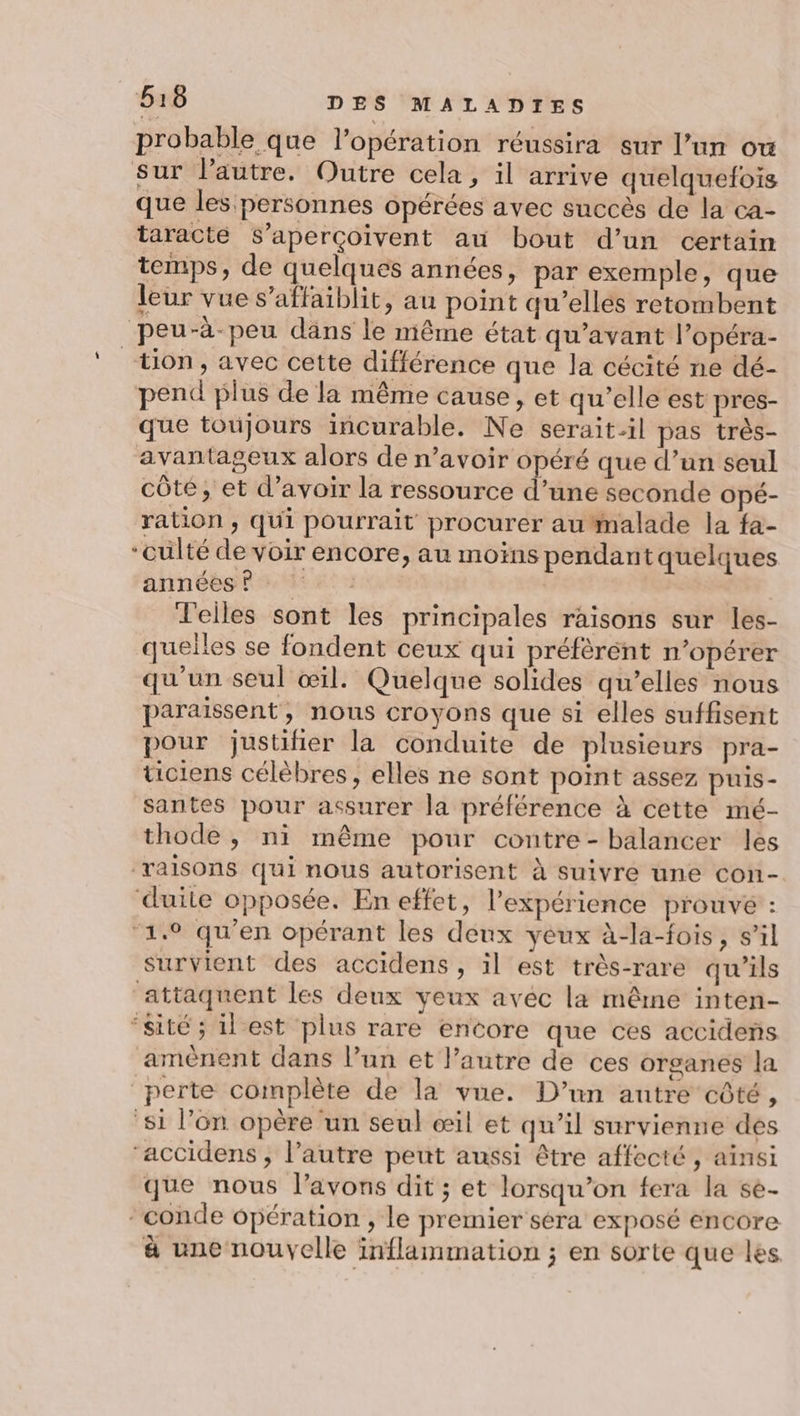 probable que l’opération réussira sur l’un ow sur l’autre, Outre cela, il arrive quelquefois que les personnes opérées avec succès de la ca- taracte S’aperçoïvent au bout d’un certain temps, de quelques années, par exemple, que leur vue s’affaiblit, au point qu’ellés retombent peu-à-peu dans le même état qu'avant l’opéra- tion, avec cette différence que la cécité ne dé- pend plus de la même cause, et qu'elle est pres- que toujours incurable. Ne serait-il pas très- avantageux alors de n’avoir opéré que d’un seul côte, et d’avoir la ressource d’une seconde Opé- ration ; Qui pourrait procurer au #nalade la fa- “culté de voir encore, au moins pendant quelques annébsf sde n° | d'elles sont les principales raisons sur les- quelles se fondent ceux qui préfèrent n’opérer qu'un seul œil. Quelque solides qu’elles nous paraissent, nous croyons que si elles suffisent pour justiñier la conduite de plusieurs pra- tciens célèbres, elles ne sont point assez puis- santes pour assurer la préférence à cette mé- thode, ni même pour contre- balancer les raisons qui nous autorisent à suivre une con- duite opposée. En effet, l'expérience prouvé : ‘1.9 qu'en opérant les deux yeux à-la-fois, s’il survient des accidens, il est très-rare qu'ils attaquent les deux veux avec la même inten- “sité ; il est plus rare encore que ces accidens amènent dans l’un et l’autre de ces organes la perte complète de la vue. D’un autre côté, ‘si l’on opère un seul œil et qu’il survienne des ‘accidens , l’autre peut aussi être affecté, ainsi que nous l'avons dit ; et lorsqu'on fera la se- *conde opération , le premier séra exposé encore à une nouvelle inflammation ; en sorte que les