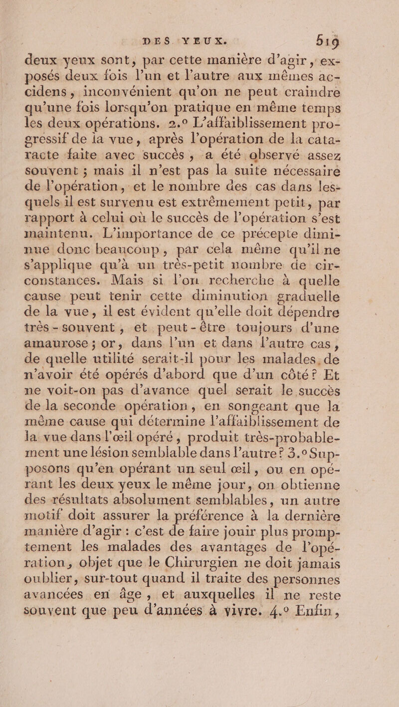 deux yeux sont, par cette manière d’agir , ex- posés deux fois l’un et l’autre aux mêmes ac- cidens ; inconvénient qu'on ne peut craindre qu’une fois lorsqu'on pratique en même temps les deux opérations. 2.0 L’affaiblissement pro- gressif de ia vue, après l'opération de la cata- racte faite avec succès , a été observé assez souvent ; mais il n’est pas la suite nécessaire de l’opération, et le nombre des cas dans les- quels.il est survenu est extrêmement petit, par rapport à celui où le succès de l'opération s’est maintenu. L'importance de ce précepte dimi- nue donc beaucoup, par cela même qu'ilne s'applique qu’à un très-petit nombre de cir- constances. Mais si l’on recherche à quelle cause peut tenir cette diminution graduelle de la vue, il est évident qu’elle doit dépendre très-souvent ; et peut-être toujours d’une amaurose ; or, dans l’un et dans l’autre cas, de quelle utilité serait-il pour les malades, de n'avoir été opérés d’abord que d’un côté? Et ne voit-on pas d'avance quel serait le succès de la ape. à opération, en songeant que la mème cause qui détermine l’affaiblissement de la. vue dans l'œil opéré, produit très-probable- ment une lésion semblable dans l’autre? 3.0 Sup- posons qu’en opérant un seul œil, ou en opé- rant les deux yeux le même jour, on obtienne des résultats absolument semblables, un autre motif doit assurer la préférence à la dernière manière d'agir : c’est de faire jouir plus promp- tement les malades des avantages de l’opé- ration, objet que le Chirurgien ne doit jamais oublier, sur-tout quand il traite des personnes avancées en âge, et auxquelles il ne reste souvent que peu d'années à vivre. 4.0 Enfin,