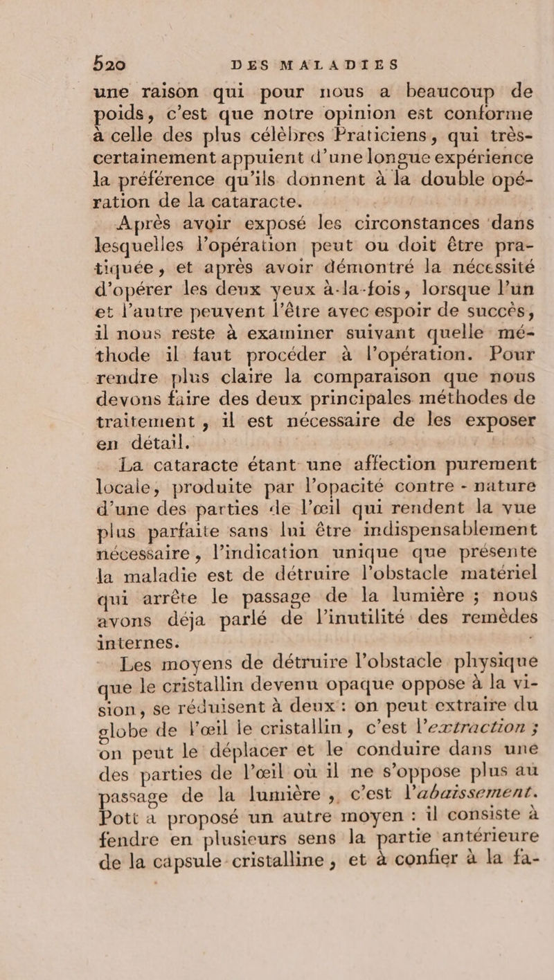 une raison qui pour nous a beaucoup de oids, c’est que notre opinion est conforme à celle des plus célèbres Praticiens, qui très- certainement appuient d’une longue expérience la préférence qu'ils donnent à la double opé- ration de la cataracte. Après avoir exposé les circonstances ‘dans lesquelles lPopération peut ou doit être pra- tiquée, et après avoir démontré la nécessité d'opérer les deux yeux à-la-fois, lorsque lun et l’autre peuvent l'être avec espoir de succés, 1l nous reste à examiner suivant quelle mé- thode il faut procéder à l’opération. Pour rendre plus claire la comparaison que nous devons faire des deux principales méthodes de traitement , il est nécessaire de les exposer en détail. 4 Abe La cataracte étant une affection purement locale, produite par l’opacité contre - nature d’une des parties de l'œil qui rendent la vue plus parfaite sans lui être indispensablement nécessaire , l’indication unique que présente la maladie est de détruire l’obstacle matériel qui arrête le passage de la lumière ; nous avons déja parlé de linutilité des remèdes internes. Les moyens de détruire l’obstacle physique que le cristallin devenu opaque oppose à la vi- sion, se réduisent à deux : on peut extraire du slobe de l'œil le cristallin, c’est l’extraction ; on peut le déplacer et le conduire dans une des parties de l’œil où il ne s'oppose plus au passage de la lumière ; c’est l’'abaissement. Pott à proposé un autre moyen : il consiste à fendre en plusieurs sens la partie antérieure de la capsule cristalline, et à confier à la fa-