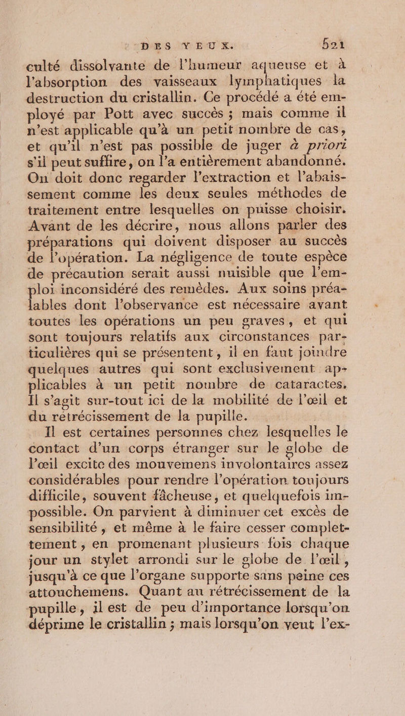 2 DES M EUX. 5oi culté dissolvante de l'humeur aqueuse et à l'absorption des vaisseaux lymphatiques la destruction du cristallin. Ce procédé a été em- ployé par Pott avec succès ; mais comme il n’est applicable qu’à un petit nombre de cas, et qu'il n’est pas possible de juger à priori s'il peut sufhire, on l’a entièrement abandonné. On doit donc regarder l'extraction et l’abais- sement comme les deux seules méthodes de traitement entre lesquelles on puisse choisir. Avant de les décrire, nous allons parler des préparations qui doivent disposer au succès de l'opération. La négligence de toute espèce de précaution serait aussi nuisible que l’em- ploi inconsidéré des remèdes. Aux soins préa- lables dont l’observance est nécessaire avant toutes les opérations un peu graves, et qui sont toujours relatifs aux circonstances par- ticulières qui se présentent, il en faut joindre quelques autres qui sont exclusivement ap- plicables à un petit nombre de cataractes, Il s’agit sur-tout ici de la mobilité de l'œil et du retrécissement de la pupille. | Il est certaines personnes chez lesquelles le contact d’un corps étranger sur le globe de l’œil excite des mouvemens involontaires assez considérables pour rendre l’opération toujours difficile, souvent fâcheuse, et quelquefois im- possible. On parvient à diminuer cet excès de sensibilité ; et même à le faire cesser complet- tement , en promenant plusieurs fois chaque jour un stylet arrondi sur le globe de l'œil , jusqu'à ce que l’organe supporte sans peine ces attouchemens. Quant au rétrécissement de la pupille, ilest de peu d'importance lorsqu'on déprime le cristallin ; mais lorsqu’on veut l’ex-