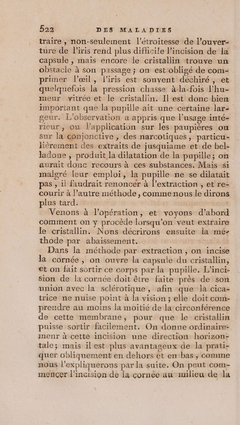 traire, non-seulement l’étroitesse de l’ouver- ture de l'iris rend plus difficile l’incision de la capsule , mais encore le cristallin trouve un obstacle à son passage ; on est obligé de com- primer l'œil, l'iris est souvent déchiré, et quelquefois la pression chasse à-la-fois l’hu- meur vitrée et le cristallin. Ilest donc bien important que la pupille ait une certaine lar- seur. L'observation a appris que l'usage inté- rieur, Ou lapplication sur les paupières ou sur la conjonctive , des narcotiques, particu- lièrement des extraits de jusquiame et de bel- ladone , produit la dilatation de la pupille; on aurait donc recours à ces substances. Mais si maigré leur emploi, la EE ne se dilatait pas , il faudrait renoncer à l’extraction , et re- courir à l’autre méthode , comme nous le dirons plus tard. Venons à l’opération, et voyons d’abord comment on y procède lorsqu'on veut extraire le cristallin. Nous décrirons ensuite la mé- thode par abaissement. Dans la méthode par extraction , on incise la cornée, on ouvre la capsule du cristallin, et on fait sortir ce corps par la pupille, L’inci- sion de la cornée doit être faite près de son union avec la sclérotique, afin que la cica- trice ne nuise point à la vision ; elle doit com- prendre au moins la moitié de la circonférence de cette membrane, pour que le cristallin puisse sortir facilement. On donne ordiraire- menr à cette inCcision une direction horizon- tale; mais il est plus avantageux de la prati- quer obliquement en dehors et entbas ; comme nous l’expliquerons par la suite. On peut com- mencçer l’incision de la cornée au milieu de la