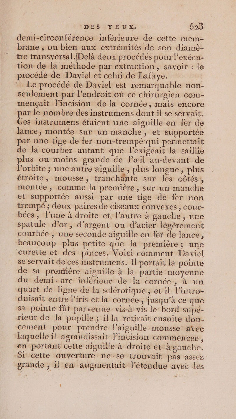 demi-circonférence inférieure de cette mem- brane , ou bien aux extrémités de sen diamè- tre transversal.{Delà deux procédés pour l’exécu- tion de la méthode par extraction, savoir : le procédé de Daviel et celui de Lafaye. Le procédé de Daviel est remarquable non- seulement par l’endroit où ce chirurgien com- mençait l’incision de la cornée, mais encore par le nombre des instrumens dont il se servait. Ges instrumens étaient une aiguille en fer de lance, montée sur un manche, et supportée par une tige de fer non-trempé qui permettait de la courber autant que l’exigeait la saillie plus ou moïns grande de l’œil au-devant de l'orbite ; une autre aiguille , plus longue, plus étroite, mousse, tranchänte sur les côtés, montée, comme la première , sur un manche et supportée aussi par une tige de {er non trempé ; deux paires de ciseaux convexes, cour- bées, l’une à droite et l’autre à gauche , une spatule d’or, d'argent ou d'acier légèrement courbée , une seconde aiguille en fer de lance, beaucoup plus petite que la première; une curette et des pinces. Voici comment Daviel se servait de ces instrumens. Il portait la pointe de sa prenïière aiguille à la partie moyenne du demi-arc inférieur de la cornée, à un quart de ligne de la sclérotique , et il l’intro- duisait entre l'iris et la cornée, jusqu’à ce que sa pointe füt parvenue vis-à-vis le bord supé- rieur de la pupille ; il la retirait ensuite dou- cement pour prendre l'aiguille mousse avec laquelle il agrandissait lincision commencée, en portant cette aiguille à droite et à gauche. 51 cette ouverture ne se trouvait pas assez grande , il en augmentait l'étendue avec les (1