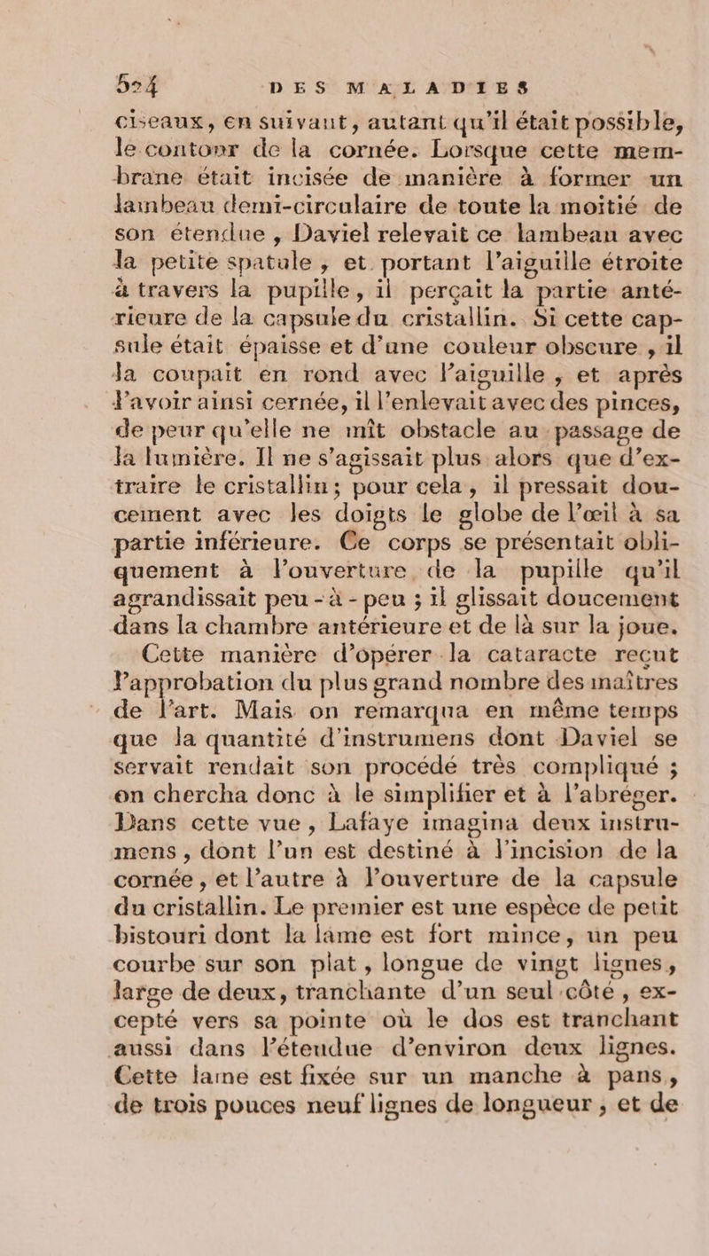 ciseaux, En suivant, autant qu'il était possible, le contonr de la cornée. Lorsque cette mem- brane était incisée de manière à former un larmbeau demi-circulaire de toute la moitié de son étendue , Daviel relevait ce lambean avec la petite spatule , et portant l'aiguille étroite à travers la pupille, il perçait la partie anté- rieure de la capsule du cristallin. Si cette cap- sule était épaisse et d’ane couleur obscure , il da coupait en rond avec Paiguille , et après Pavoir ainsi cernée, il l’enlevait avec des pinces, de peur qu'elle ne mît obstacle au passage de la lumière. Il ne s'agissait plus alors que d’ex- traire le cristallin; pour cela, il pressait dou- cement avec les doigts Le globe de l’œil à sa partie inférieure. Ce corps se présentait obli- quement à louverture de la pupille qu'il agrandissait peu - à - peu ; 1l glissait doucement dans la chambre antérieure et de là sur la joue. Cette manière d’opérer la cataracte reçut Papprobation du plus grand nombre des inaîtres de l'art. Mais on remarqua en même temps que la quantité d’instrumens dont Daviel se servait rendait son procédé très compliqué ; en chercha donc à le simplifier et à l’abréger. Dans cette vue , Lafaye imagina deux instru- mens , dont l’un est destiné à l'incision de la cornée , et l’autre à l’ouverture de la capsule du cristallin. Le premier est une espèce de petit bistouri dont la lame est fort mince, un peu courbe sur son plat , longue de vingt lignes, large de deux, tranchante d’un seul côte , ex- cepté vers sa pointe où le dos est tranchant aussi dans l’éteudue d’environ deux lignes. Cette lame est fixée sur un manche à pans, de trois pouces neuf lignes de longueur , et de