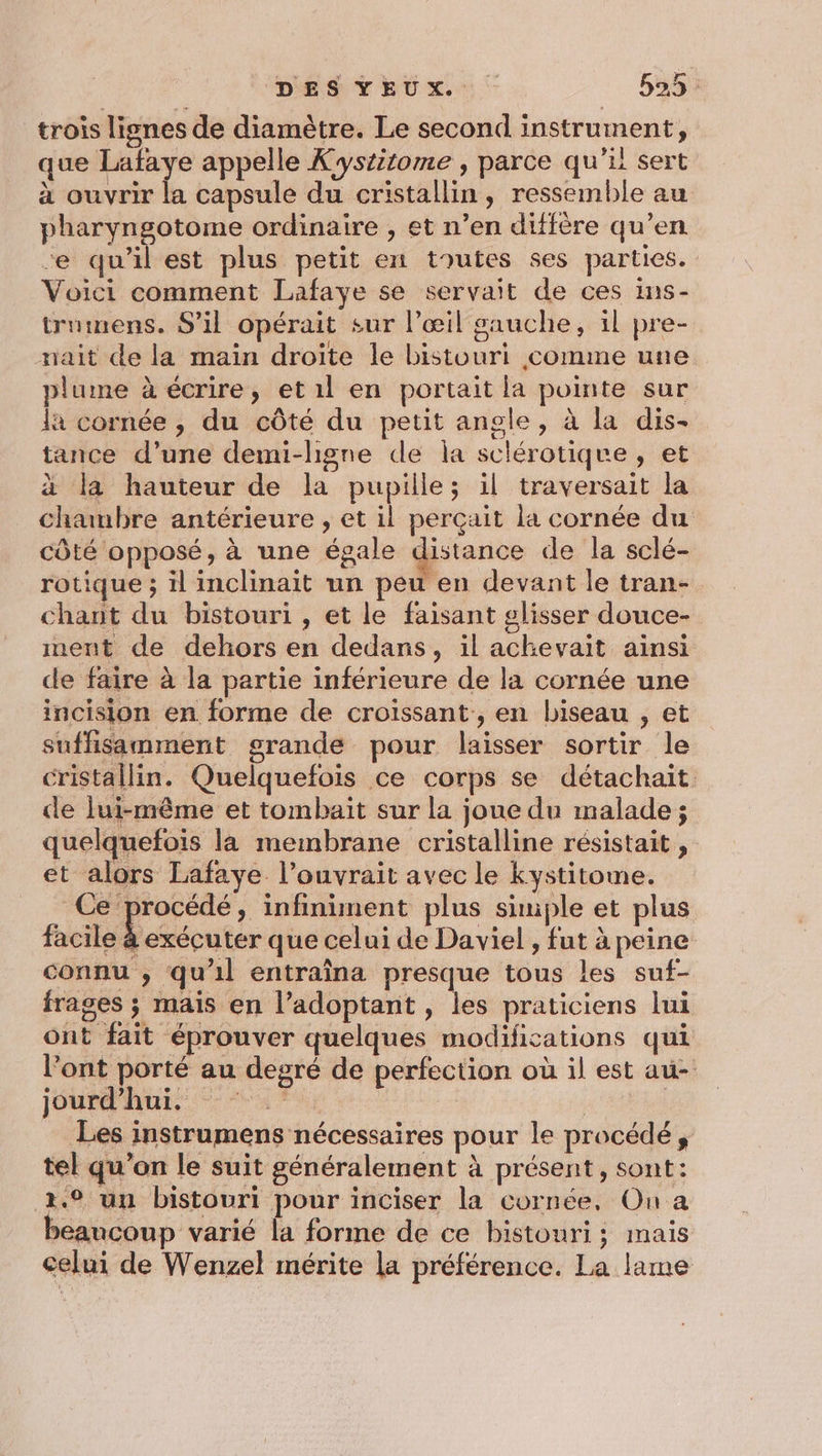 trois lignes de diamètre. Le second instrument, que Lafaye appelle Kystitome , parce qu'il sert à ouvrir la capsule du cristallin, ressemble au pharyngotome ordinaire , et n’en diffère qu’en -e qu’il est plus petit en toutes ses parties. Voici comment Lafaye se servait de ces ins- trumens. S'il opérait sur l'œil gauche, il pre- nait de la main droite le bistouri comme une plume à écrire, et 1l en portait la pointe sur la cornée , du côté du petit angle, à la dis- tance d’une demi-lhigne de la sclérotiqre, et à la hauteur de la pupille; il traversait la chambre antérieure , et il perçait la cornée du côté opposé, à une égale distance de la sclé- rotique ; il inclinait un peu en devant le tran- chant du bistouri , et le faisant glisser douce- ment de dehors en dedans, il achevait ainsi de faire à la partie inférieure de la cornée une incision en forme de croissant, en biseau , et suffisamment grande pour laisser sortir le cristallin. Quelquefois ce corps se détachait de lui-même et tombait sur la joue du malade; quelquefois la membrane cristalline résistait , et alors Lafaye l’ouvrait avec le kystitome. Ce procédé, infiniment plus simple et plus Bi bééoutés que celui de Daviel , fut à peine connu , qu'il entraîna presque tous les suf- frages ; mais en l’adoptant, les praticiens lui ont fait éprouver quelques modifications qui l'ont porté au degré de perfection où il est au- jour AU. ur a Les instrumens nécessaires pour le procédé, tel qu’on le suit généralement à présent, sont: 2.° un bistouri pour inciser la cornée, Ou a beaucoup varié la forme de ce bistouri; mais celui de Wenzel mérite la préférence. La lame