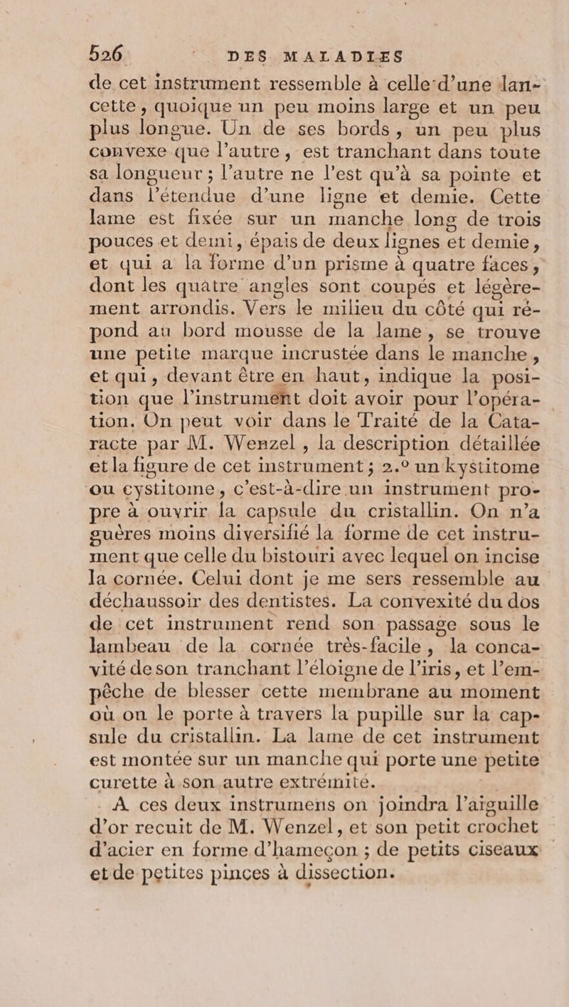 de cet instrument ressemble à celle‘d’une dan- cette , quoique un peu moins large et un peu plus longue. Un de ses bords, un peu plus convexe que l’autre, est tranchant dans toute sa longueur ; l’autre ne l’est qu’à sa pointe et dans l’étendue d’une ligne et demie. Cette lame est fixée sur un manche long de trois pouces et demi, épais de deux lignes et demie, et qui a la forme d’un prisme à quatre faces, dont les quatre angles sont coupés et légère- ment arrondis. Vers le milieu du côté qui ré- pond aù bord mousse de la lame, se trouve une petite marque incrustée dans le manche, et qui, devant être en haut, indique la posi- tion que l'instrument doit avoir pour l’opéra- tion. On peut voir dans le Traité de la Cata- racte par M. Wenzel , la description détaillée et la figure de cet instrument ; 2.° un kystitome ou cystitome, c'est-à-dire un instrument pro- pre à ouvrir la capsule du cristallin. On n’a suères moins diversifié la forme de cet instru- ment que celle du bistouri avec lequel on incise la cornée. Celui dont je me sers ressemble au déchaussoir des dentistes. La convexité du dos de cet instrument rend son passage sous le lambeau de la cornée très-facile , la conca- vité deson tranchant l’éloigne de l’iris, et l’em- pêche de blesser cette membrane au moment où on le porte à travers la pupille sur la cap- sule du cristallin. La lame de cet instrument est montée sur un manche qui porte une petite curette à son. autre extrémité. | + . À ces deux instrumens on joimdra l’aïguille d’or recuit de M. Wenzel, et son petit crochet d'acier en forme d’hamecçon ; de petits ciseaux etde pçtites pinces à dissection.