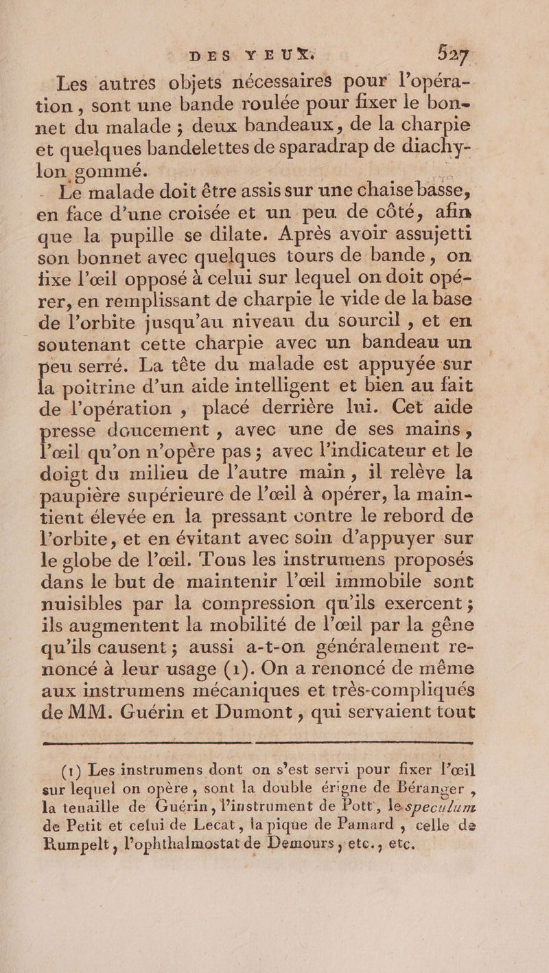 Les autres objets nécessaires pour l’opéra- tion , sont une bande roulée pour fixer le bon net du malade ; deux bandeaux, de la charpie et quelques bandelettes de sparadrap de diachy- lon somme. nn Le malade doit être assis sur une chaise basse, en face d’une croisée et un peu de côté, afin que la pupille se dilate. Après avoir assujetti son bonnet avec quelques tours de bande, on fixe l’œil opposé à celui sur lequel on doit opé- rer, en remplissant de charpie le vide de la base de l'orbite jusqu’au niveau du sourcil , et en soutenant cette charpie avec un bandeau un peu serré. La tête du malade est appuyée sur la poitrine d’un aide intelligent et bien au fait de l’opération , placé derrière lui. Cet aide presse doucement , avec une de ses mains, l’œil qu’on n’opère pas; avec l'indicateur et le doigt du milieu de l’autre main, il relève la paupière supérieure de l’œil à opérer, la main- tient élevée en la pressant contre le rebord de l'orbite, et en évitant avec soin d’appuyer sur le globe de l’œil. Fous les instrumens proposés dans le but de maintenir l’œil immobile sont nuisibles par la compression qu'ils exercent ; ils augmentent la mobilité de l’œil par la gêne qu’ils causent; aussi a-t-on généralement re- noncé à leur usage (1). On a renoncé de même aux instrumens mécaniques et très-compliqués de MM. Guérin et Dumont, qui servaient tout (1) Les instrumens dont on s’est servi pour fixer l’œil sur lequel on opère, sont la double érigne de Béranver , la tenaille de Guérin, Pinstrument de Pott, lespeculum de Petit et celui de Lecat, la pique de Pamard , celle da Rumpelt, l’ophthalmostat de Demours ;ete., etc.