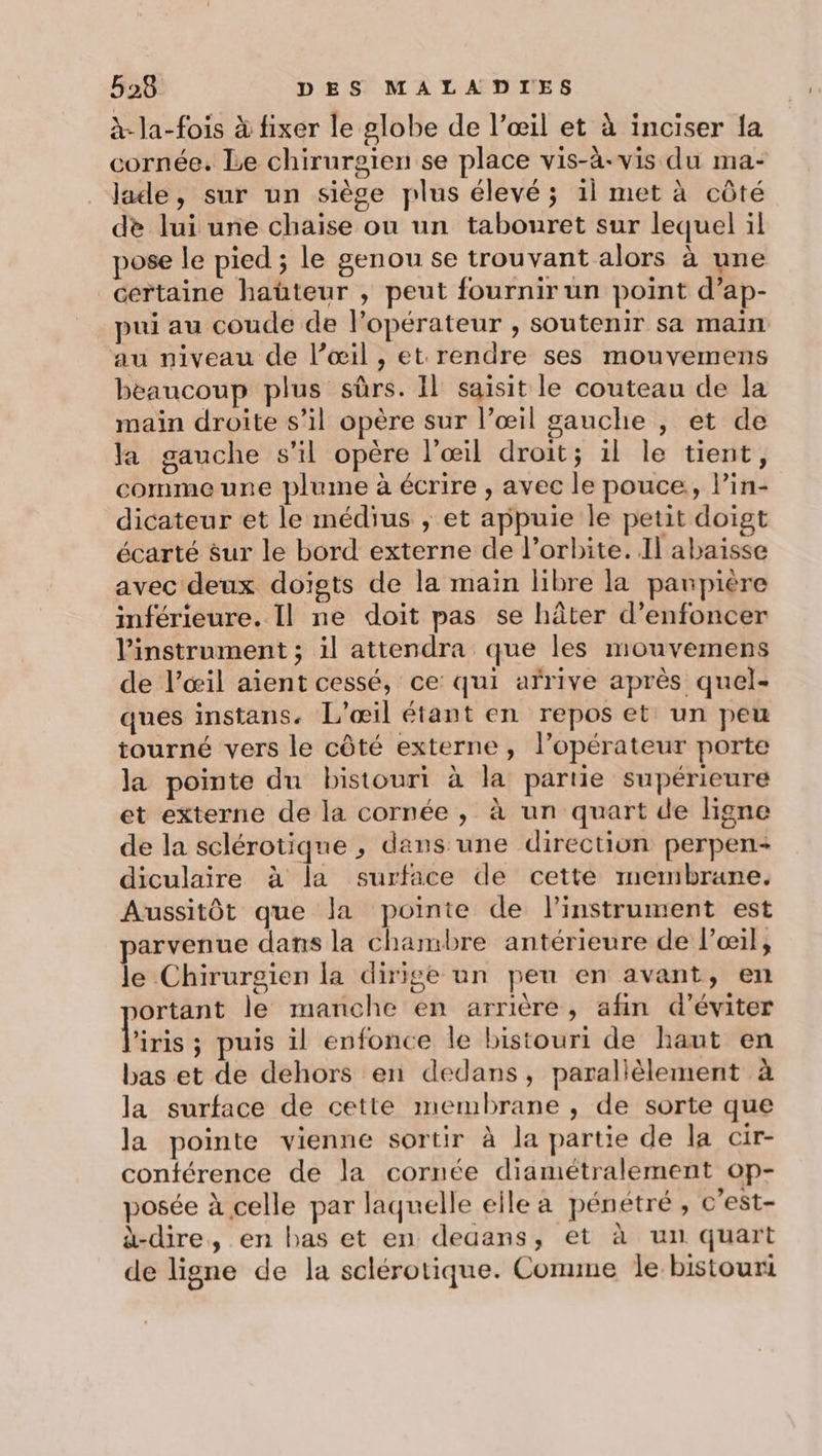 à-la-fois à fixer le globe de l’œil et à inciser la cornée. Le chirurgien se place vis-à-vis du ma- lade, sur un siège plus élevé ; il met à côté de lui une chaise ou un tabouret sur lequel il pose le pied ; le genou se trouvant alors à une certaine haüteur , peut fournir un point d’ap- pui au coude de l’opérateur , soutenir sa main au niveau de l’œil , et rendre ses mouvemens beaucoup plus sûrs. Il saisit le couteau de la main droite s’il opère sur l’œil gauche , et de Ja gauche s'il opère l'œil droit; il le tient, comme une plume à écrire , avec le pouce, lin- dicateur et le médius ; et appuie le petit doigt écarté sur le bord externe de l'orbite. Il abaisse avec deux doigts de la main libre la paupière inférieure. Il ne doit pas se hâter d’enfoncer l'instrument ; il attendra que les mouvemens de l’œil aient cessé, ce qui arrive après quel- ques instans. L’œil étant en repos et un peu tourné vers le côté externe, l’opérateur porte la pointe du bistouri à la partie supérieure et externe de la cornée, à un quart de ligne de la sclérotique , dans une direction perpen- diculaire à la surface de cette membrane. Aussitôt que la pointe de linstrument est parvenue dans la chambre antérieure de l'œil, le Chirurgien la dirige un peu en avant, en ortant le manche en arrière, afin d’éviter l'iris ; puis il enfonce le bistouri de haut en bas et de dehors en dedans, parallèlement à la surface de cette membrane , de sorte que la pointe vienne sortir à la partie de la cir- conférence de la cornée diamétralement op- posée à celle par laquelle elle a pénétré , c’est- à-dire, en bas et en dedans, et à un quart de ligne de la sclérotique. Comme le bistouri