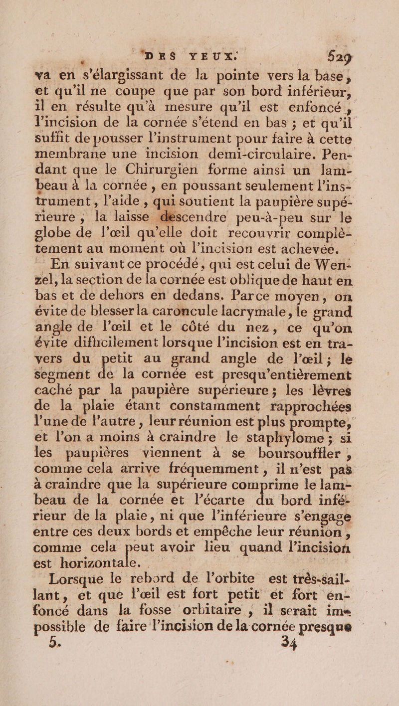 va en s’élargissant de la pointe vers la base, et qu’il ne coupe que par son bord inférieur, il en résulte qu’à mesure qu’il est enfoncé , l’incision de la cornée s’étend en bas ; et qu’il suffit de pousser l'instrument pour faire à cette membrane une incision demïi-circulaire. Pen- dant que le Chirurgien forme ainsi un lam- beau à la cornée , en poussant seulement l’ins- trument , l’aide , qui soutient la paupière supé- rieure , la laisse descendre peu-à-peu sur le globe de l’œil qu’elle doit recouvrir complè- tement au moment où l’incision est achevée. En suivant ce procédé, qui est celui de Wen: zel, la section de la cornée est oblique de haut en bas et de dehors en dedans. Parce moyen, on évite de blesser la caroncule lacrymale, le grand angle de l'œil et le côté du nez, ce qu’on évite difhcilement lorsque l’incision est en tra- vers du petit au grand angle de l'œil; le segment de la cornée est presqu'entièrement caché par la paupière supérieure ; les lèvres de la plaie étant constamment rapprochées l’une de l'autre , leur réunion est plus prompte,' et l’on a moins à craindre le staphiylome ; si les paupières viennent à se boursoufiler , comme cela arrive fréquemment , il n’est pas à craindre que la supérieure comprime le lam- beau de la cornée et l’écarte du bord infé- rieur de la plaie, ni que l’inférieure s'engage entre ces deux bords et empêche leur réunion, comme cela peer avoir lieu quand l'incision bat hipiadiale, 0 4 RARE Lorsque le rebord de l'orbite est très-sail- lant, et que l'œil est fort petit et fort én- foncé dans la fosse orbitaire , il serait ime possible de faire l’incision de ssbéaée © presque