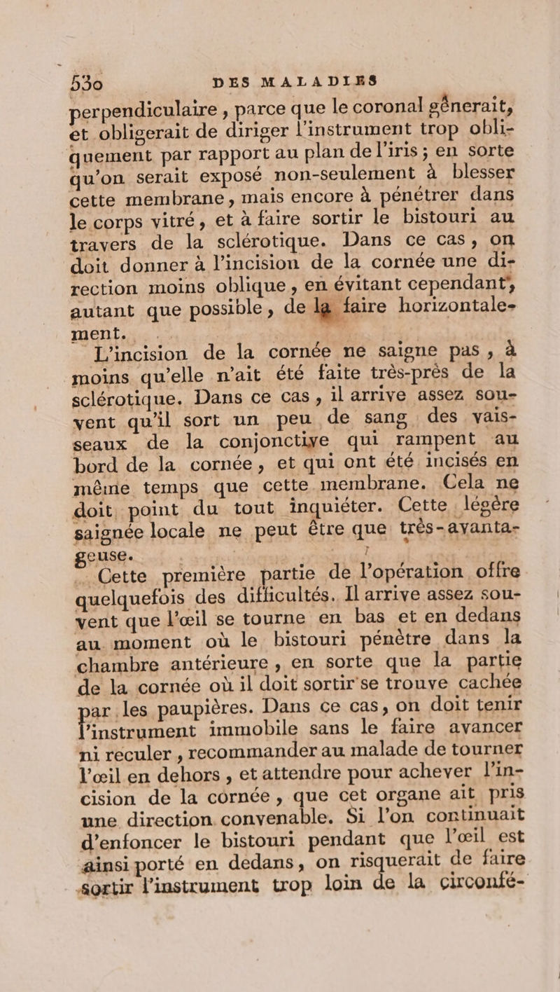 perpendiculaire , parce que le coronal génerait, et _obligerait de diriger l’instrament trop obli- quement par rapport au plan de l'iris ; en sorte qu’on serait exposé non-seulement à blesser cette membrane, mais encore à pénétrer dans le corps vitré, et à faire sortir le bistouri au travers de la sclérotique. Dans ce cas, on doit donner à l’incision de la cornée une di- rection moins oblique, en évitant cependant, autant que possible, de lg faire horizontale- ment. | | % L'incision de la cornée ne saigne pas ; à moins qu’elle n’ait été faite très-près de la sclérotique. Dans ce cas, il arrive assez sou- vent qu'il sort un peu de sang des vais- seaux de la conjonctiye qui rampent au bord de la cornée, et qui ont été incisés en même temps que cette membrane. Cela ne doit, point du tout inquiéter. Cette . légère saignée locale ne peut étre que très-avanta- DÉUGR Là dico MAS HAE … Cette première partie de l’opération offre quelquefois des difficultés. Il arrive assez sou- vent que l'œil se tourne en bas et en dedans au moment où le bistouri pénètre dans la chambre antérieure , en sorte que la partie de la cornée où il doit sortir'se trouve cachée ar les paupières. Dans ce cas, on doit tenir er t Ar immobile sans le faire avancer ni reculer , recommander au malade de tourner l'œil en dehors , et attendre pour achever l’in- cision de la cornée , que cet organe ait pris une direction convenable. Si l’on continuait d’enfoncer le bistouri pendant que l’œil est ainsi porté en dedans, on risquerait de faire sortir l'instrument trop loin de la circonfé-