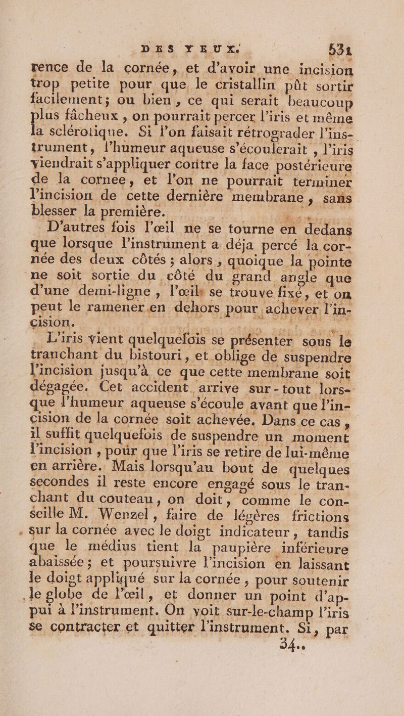 rence de la cornée, et d’avoir une incision trop petite pour que le cristallin püt sortir lus fâcheux , on pourrait percer l’iris et même a scléroiique. Si l’on faisait rétrograder l’ins- trument, l’humeur aqueuse s’écoulerait , l'iris viendrait s'appliquer coritre la face postérieure de la cornée, et l’on ne pourrait terminer l’incision de cette dernière membrane ; sans blesser la première. . D’autres fois l’œil ne se tourne en dedans que lorsque l'instrument a déja percé la cor- née des deux côtés ; alors, quoique la pointe d’une demi-ligne , l'œil se trouve fixé, et on peut le ramener.en dehors pour achever l'in- CISIONL. mt ttéiss GR nes ln #: em . Liris vient quelquefois se présenter sous le tranchant du bistouri, et oblige de suspenüre l'incision jusqu’à ce que cette membrane soit dégagée. Cet accident. arrive sur-tout lors- que l'humeur aqueuse s'écoule avant que l’in- cision de la cornée soit achevée. Dans ce cas, il suffit quelquefois de suspendre un moment lincision , pour que l’iris se retire de lui-même en arrière. Mais lorsqu’au bout de quelques secondes il reste encore engagé sous le tran- chant du couteau, on doit, comme le cOn- seille M. Wenzel, faire de légères frictions sur la cornée avec le doigt indicateur, tandis que le médius tient la paupière _luiérieure abaissée; et poursuivre l’incision en laissant Je doiot appliqué sur la cornée , pour soutenir pui à l’instrument. On voit sur-le-champ l'iris se contracter et quitter l'instrument. Si, par | | | 4e |