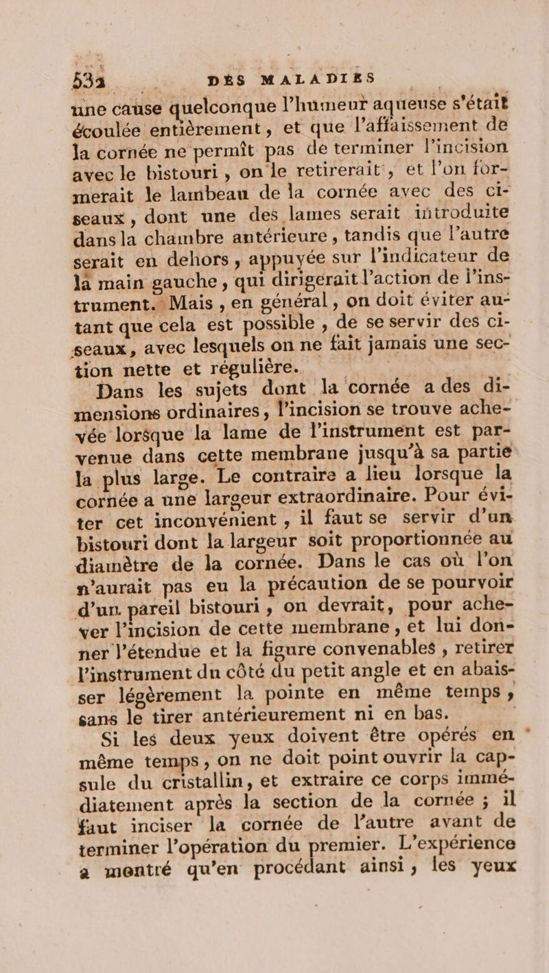 98... is : DAS MALADIES | une cause quelconque l’humeut aqueuse s'était écoulée entièrement, et que l’affaissement de la cornée ne permît pas de terminer l'incision avec le bistouri , on le retirerait, et l’on for- merait le lambeau de la cornée avec des ct- seaux , dont une des lames serait introduite dans la chambre antérieure , tandis que l’autre serait en dehors , appuyée sur l’indicateur de la main gauche, qui dirigérait l’action de j’ins- traument. Mais , en général, on doit éviter au- tant que cela est possible , de se servir des ci- seaux, avec lesquels on ne fait jamais une sec- tion nette et régulière. | Dans les sujets dont la cornée a des di- mensions ordinaires, lincision se trouve ache- vée lorsque la lame de l'instrument est par- venue dans cette membrane jusqu’à sa partie la plus large. Le contraire a lieu lorsque la cornée a une largeur extraordinaire. Pour évi- ter cet inconvénient , il fautse servir d’un bistouri dont la largeur soit proportionnée au diamètre de la cornée. Dans le cas où l'on maurait pas eu la précaution de se pourvoir d’un. pareil bistouri, on devrait, pour ache- ver l’incision de cette membrane, et lui don- ner l'étendue et la figure convenables , retirer l'instrument dun côté du petit angle et en abaïis- ser légèrement la pointe en même temps ; sans le tirer antérieurement ni en bas. | Si les deux yeux doivent être opérés en même temps, on ne doit point ouvrir la cap- sule du cristallin, et extraire ce corps immé- diatement après la section de la cornée ; il faut inciser la cornée de l’autre avant de terminer l'opération du premier. L'expérience a montré qu’en procédant ainsi, les yeux
