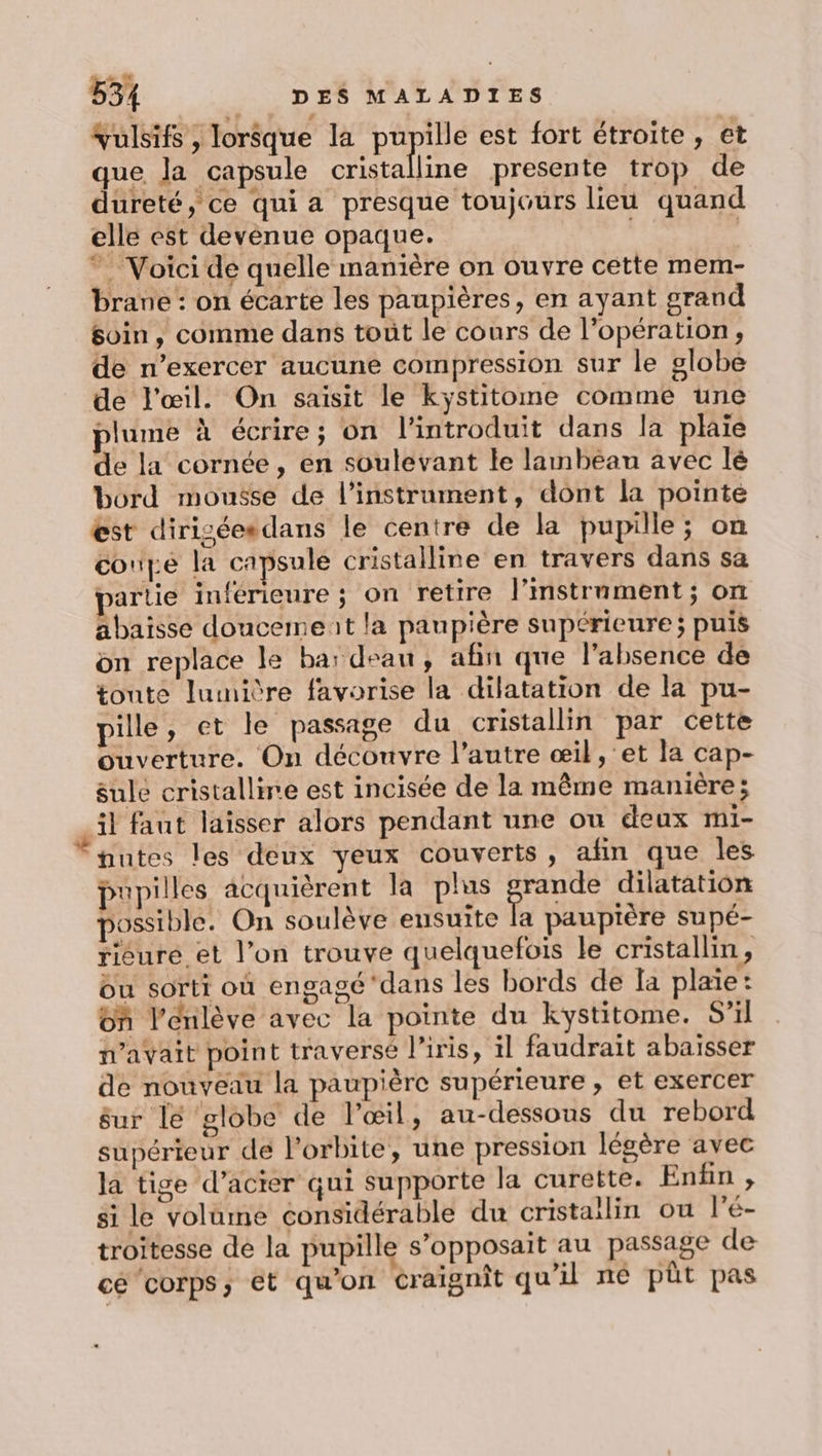 Yulsifs, lorsque la pupille est fort étroite, et que. Ja capsule cristalline presente trop de dureté, ce qui a presque toujours lieu quand elle est devènue opaque. | ” Voici de quelle manière on ouvre cette mem- brane: on écarte les paupières, en ayant grand soin, comme dans toùt le cours de l’opération, de n’exercer aucune compression sur le globe de l'œil. On saisit le kystitome comme une plume à écrire; on l’introduit dans la plaie de la cornée, en soulevant le lambéau avec lé bord mousse de l'instrument, dont la pointe est diriséesdans le centre de la pupille; on coupe la capsule cristalline en travers dans sa partie inférieure ; on retire l’mstrument ; on abaisse doucemeit la paupière supérieure; puis on replace le bar deau, afin que l'absence de toute lumière favorise la dilatation de la pu- pille, et le passage du cristallin par cette ouverture. On découvre l’autre œil ,'et la cap- sule cristallire est incisée de la même manière ; il faut laisser alors pendant une ou deux mi- nutes les deux yeux couverts, afin que les pupilles acquièrent la plus PRE dilatation possible. On soulève ensuite la paupière supé- risure et l’on trouve quelquefois le cristallin, bu sorti où engagé'dans les bords de la plaie: on l’énlève avec la pointe du kystitome. S'il n'avait point traversé l'iris, il faudrait abaisser de nouveau la paupière supérieure , et exercer sur lé globe de l'œil, au-dessous du rebord supérieur de l'orbite, une pression légère avec la tige d’acter qui supporte la curette. Enfin , si le volame considérable du cristailin ou l’é- troitesse de la pupille s’opposait au passage de cé ‘corps, et qu’on craignit qu'il né pt pas