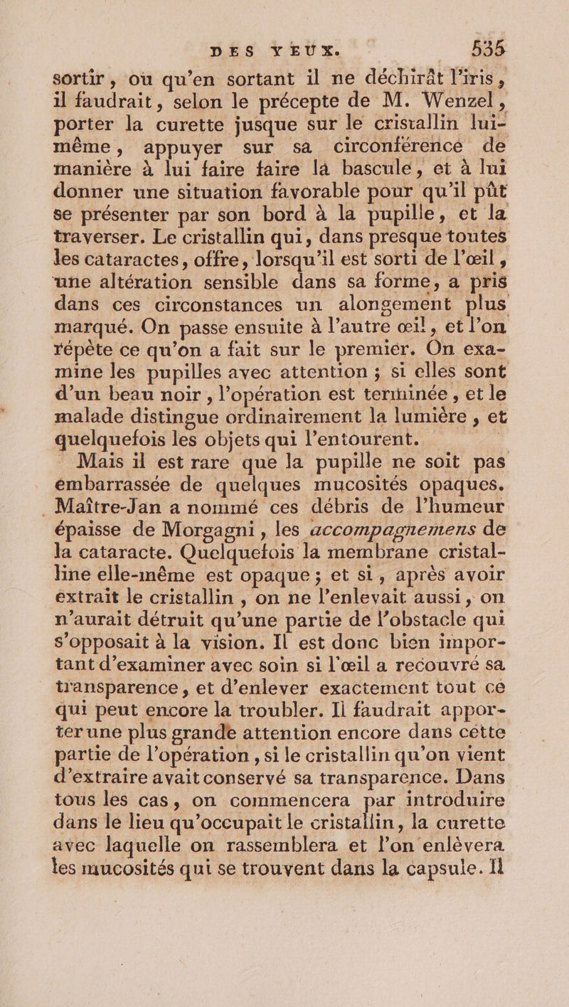 sortir, où qu’en sortant il ne déchiräât l'iris, il faudrait, selon le précepte de M. Wenzel, porter la curette jusque sur le cristallin lui- même, appuyer sur sa cCirconferencé de manière à lui faire faire la bascule, et à lui donner une situation favorable pour qu'il püt se présenter par son bord à la pupille, et la traverser. Le cristallin qui, dans presque toutes les cataractes, offre, lorsqu'il est sorti de l’œil , une altération sensible dans sa forme, a pris dans ces circonstances un alongement plus marqué. On passe ensuite à l’autre œi!, et l’on répète ce qu’on a fait sur le premier. On exa- mine les pupilles avec attention ; si elles sont d’un beau noir, l'opération est terminée , et le malade distingue ordinairement la lumière , et quelquefois les objets qui l'entourent. 4 . Mais il est rare que la pupille ne soit pas émbarrassée de quelques mucosités opaques. .Maître-Jan a nommé ces débris de l’humeur épaisse de Morgagni, les accompagnemens de la cataracte. Quelquetois la membrane cristal- line elle-même est opaque ; et si, après avoir extrait le cristallin , on ne l’enlevait aussi, on n'aurait détruit qu’une partie de l’obstacle qui s’opposait à la vision. Il est donc bien impor- tant d'examiner avec soin si l'œil a recouvré sa transparence , et d'enlever exactement tout ce qui peut encore la troubler. Il faudrait appor- ter une plus grande attention encore dans cétte partie de l’opération , si le cristallin qu'on vient d'extraire avait conservé sa transparence. Dans tous les cas, on commencera par introduire dans le lieu qu’occupait le cristallin: la curette avec laquelle on rassemblera et l’on enlèvera les mucosités qui se trouvent dans la capsule. 1l