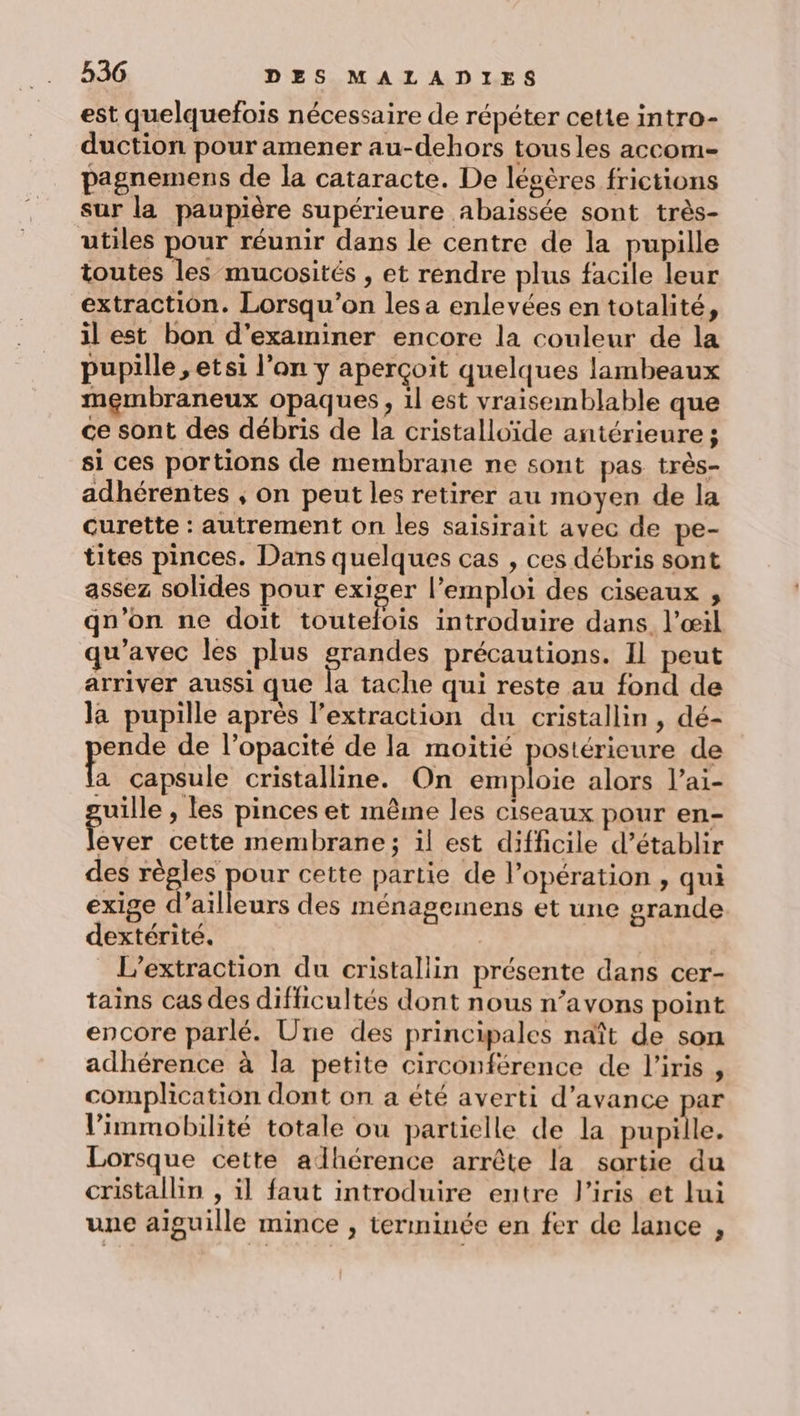est quelquefois nécessaire de répéter cette intro- duction pour amener au-dehors tousles accom= pagnemens de la cataracte. De léoères frictions sur la paupière supérieure abaïssée sont très- utiles pour réunir dans le centre de la pupille toutes les mucosités , et rendre plus facile leur extraction. Lorsqu'on les a enlevées en totalité, il est bon d'examiner encore la couleur de la pupille , etsi l’on y aperçoit quelques lambeaux membraneux opaques, 1l est vraisemblable que ce sont des débris de la cristalloïde antérieure; si ces portions de membrane ne sont pas très- adhérentes ; on peut les retirer au moyen de la curette : autrement on les saïsirait avec de pe- tites pinces. Dans quelques cas , ces débris sont assez solides pour exiger l'emploi des ciseaux , qu’on ne doit toutelois introduire dans l'œil qu'avec les plus Done précautions. Il peut arriver aussi que la tache qui reste au fond de la pupille après l’extraction du cristallin, dé- ende de l’opacité de la moitié postérieure de (A capsule cristalline. On emploie alors l’ai- uille , les pinces et même les ciseaux pour en- jh cette membrane; il est difficile d’établir des règles pour cette partie de l'opération , qui exige d’ailleurs des ménagemens et une grande dextérité. | _L’extraction du cristallin présente dans cer- tains cas des difficultés dont nous n’avons point encore parlé. Une des principales naît de son adhérence à la petite circonférence de l'iris , complication dont on a été averti d'avance par V’immobilité totale ou partielle de la pupille. Lorsque cette alhérence arrête la sortie du cristallin , il faut introduire entre l'iris et lui une aiguille mince , terminée en fer de lance ,