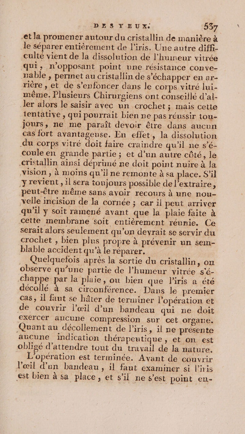 -et la promener autour du cristallin de manière à le séparer entièrement de l'iris. Une autre diffi- culté vient de la dissolution de l’huineur vitrée qui, n’opposant point une résistance conve- xable , permet au cristallin de s'échapper en ar- rière , et de s’enfoncer dans le corps vitré lui- même. Plusieurs Chirursiens ont conseillé d’al- ler alors le saisir avec un crochet; mais cette tentative , qui pourrait bien ne pas réussir tou- jours, ne me paraît devoir être dans aucun cas fort avantageuse. En effet, la dissolution -du corps vitré doit faire craindre qu'il ne s’é- coule en grande partie ; et d’un autre côté, le cristallin ainsi dépruné ne doit point nuire à la vision , à moins qu'il ne remonte à sa place. S'il y revient, il sera toujours possible de l’extraire, peut-être même sans avoir recours à une nou- velle incision de la cornée ; car il peut arriver qu'il ÿ soit ramené avant que la plaie faite à cette membrane soit entièrement réunie. Ce serait alors seulement qu’on devrait se servir du crochet , bien plus propre à prévenir un sem- blable accident qu’à le réparer. | . Quelquefois après la sortie du cristallin, on observe qu’une partie de l’humeur vitrée s'é- €happe par la plaie, ou bien que l'iris a été décollé à sa circonférence. Dans le premier Cas, il fant se hâter de terminer l’opération et de couvrir l’œil d’un bandeau qui ue doit exercer aucune compression sur cet organe. Quant au décollement de l'iris, il ne présente aucune indication thérapeutique » et on est obligé d'attendre tout du travail de la nature. L'opération est terminée, Avant de couvrir l'œil d’un bandeau, il faut examiner si l'iris st bien à sa place, et s’il ne s’est point en-