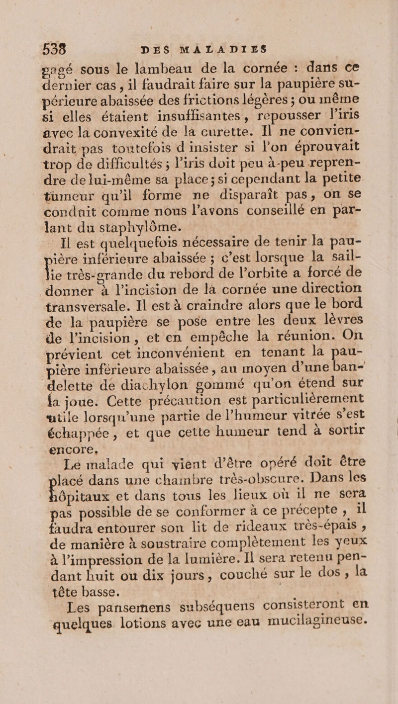 sagé sous le lambeau de la cornée : dans ce dernier cas, il faudrait faire sur la paupière su- périeure abaissée des frictions légères ; ou même si elles étaient insuffisantes, repousser l'iris avec la convexité de l4 curette. Il ne convien- drait pas toutefois d insister si l'on éprouvait trop de difficultés ; l'iris doit peu à-peu repren- dre de lui-même sa place; si cependant la petite tumeur qu'il forme ne disparaît pas, on se conduit comme nous l’avons conseillé en par- lant du staphylôme. Il est quelquefois nécessaire de tenir la pau- ière inférieure abaissée ; c’est lorsque la sail- Fe très-erande du rebord de lorbite a forcé de donner à l’incision de la cornée une direction transversale. Il est à craindre alors que le bord de la paupière se pose entre les deux lèvres de l’incision, et en empêche la réunion. On prévient cet inconvénient en tenant la RE pière inférieure abaïssée, au moyen d’une ban- delette de diachylon gommé qu'on étend sur ja joue. Cette précaution est particulièrement œtile lorsqu'une partie de l’humeur vitrée s’est échappée, et que cette humeur tend à sortir encore, Lé malade qui vient d’être onéré doit être Jacé dans une chambre très-obseure. Dans les Gpitaux et dans tous les lieux où il ne sera pas possible de se conformer à ce précepte , il faudra entourer son lit de rideaux très-épais , de manière à soustraire complètement les yeux à l'impression de la lumière. Il sera retenu pen- dant huit ou dix jours, couché sur le dos , la tête basse. | Les pansemens subséquens consisteront en quelques lotions avec une eau mucilagineuse.