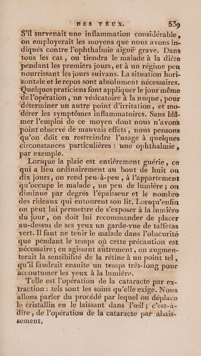 S'il survenait une inflammation considérable, on employerait les moyens que nous avons in- diqués contre l’ophthalmie aiguë grave. Dans tous les cas, on tiendra le malade à la diète pendant les premiérs jours, et à un régime peu nourrissant les jours suivans. La situation hori- zontale et le repos sont absolument nécessaires. ‘Quelques praticiens font appliquer le jour même de Popération , un vésicatoire à la nuque, pour ‘déterminer un autre point d’irritation, et mo- dérer les symptômes inflammatoires. Sans blä- mer l’emploi de ce moyen dont nous n’avons point observé de mauvais effets, nous pensons qu’on dôît en restreindre l’usage à quelques circonstances particulières : une ophthalmie, par exemple. | : Lorsque la plaïe est entièrement guérie, ce qui a lieu ordinairement au bout de huit ou dix jours, on rend peu-à-peu , à l'appartement qu'occupe le malade , un peu de lumière ; on diminue par degrés l’épaisseur et le nombre des rideaux qui entourent son lit. Lorsqu’enfin on peut lui permettre de s’exposer à la lumière du jour, on doit lui recommander de placer au-dessus de ses yeux un garde-vue de taffetas vert. Il faut ne tenir le malade dans l’obscurité que pendant le temps où cette précaution est nécessaire ; en agissant autrement, on augmen- terait la sensibilité de la rétine à un point tel, qu’il faudrait ensuite un temps très-long pour accoutumer les yeux à la lumière. | Telle est l'opération de la cataracte par ex- traction : tels sont les soins qu’elle exige. Nous allons parler du procédé par lequel on déplace le cristallin en le laissant dans l'œil; c’est-à- dire ;, de l'opération de la cataracte par abais- sement,