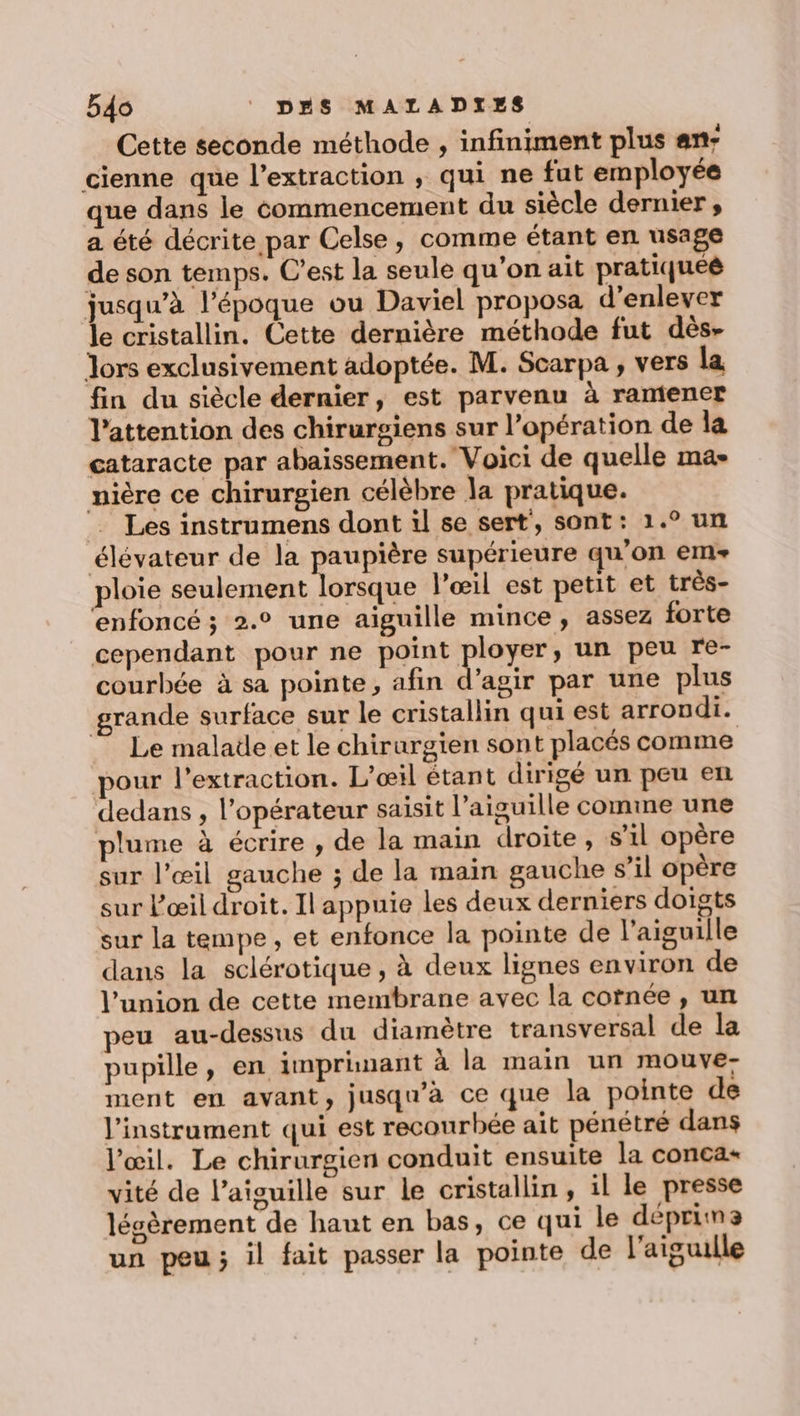 Cette seconde méthode , infiniment plus an: cienne que l'extraction , qui ne fut employée que dans le commencement du siècle dernier , a été décrite par Celse, comme étant en usage de son temps. C’est la seule qu'on ait pratiqueé jusqu’à l’époque ou Daviel proposa d'enlever le cristallin. Cette dernière méthode fut dès- Jors exclusivement adoptée. M. Scarpa , vers la fin du siècle dernier, est parvenu à rantener l'attention des chirurgiens sur l'opération de la cataracte par abaissement. Voici de quelle ma- nière ce chirurgien célèbre la pratique. =. Les instrumens dont il se sert’, sont: 1.° un élévateur de la paupière supérieure qu’on em ploie seulement lorsque l’œil est petit et très- ‘enfoncé ; 2.° une aiguille mince, assez forte _ cependant pour ne point ployer, un peu re- courbée à sa pointe, afin d'agir par une plus rande surface sur le cristallin qui est arrondi. Le malade et le chirurgien sont placés comme pour l'extraction. L'œil étant dirigé un peu en dedans , l’opérateur saisit l'aiguille comme une plume à écrire , de la main droite, s’il opère sur l'œil gauche ; de la main gauche s’il opère sur l'œil droit. Il appuie les deux derniers doigts sur la tempe, et enfonce la pointe de l'aiguille dans la sclérotique , à deux lignes environ de l’union de cette membrane avec la cornée , un peu au-dessus du diamètre transversal de la pupille, en imprimant à la main un MOUVE- ment en avant, jusqu'à ce que la pointe de l'instrument qui est recourbée ait pénétré dans l'œil. Le chirurgien conduit ensuite la conca- vité de l'aiguille sur le cristallin, il le presse léscèrement de haut en bas, ce qui le déprima un peu; il fait passer la pointe de l'aiguille