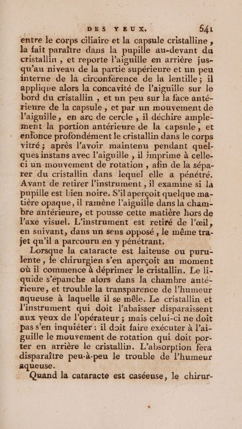 entre le corps ciliaire et la capsule cristalline , la fait paraître dans la pupille au-devant du cristallin , et reporte l'aiguille en arrière jus- qu’au niveau de la partie supérieure et un peu interne de la circonférence de la lentille ; il applique alors la concavité de l’aiguille sur le bord du cristallin , et un peu sur la face anté- rieure de la capsule , et par un mouvement de l'aiguille, en arc de cercle , il déchire ample- ment la portion antérieure de la capsule, et enfonce profondément le cristallin dans le corps vitré; après l’avoir maintenu pendant quel- ques instans avec l'aiguille , il imprime à celle- ci un mouvement de rotation , afin de la sépa- rer du cristallin dans lequel elle a pénétré. Avant de retirer l’instrument , il examine si la pupille est bien noire. S’il aperçoit quelque ma- tière opaque, il ramène l'aiguille dans la cham- bre antérieure, et pousse cette matière hors de l’axe visuel. L’instrument est retiré de l’œil, en suivant, dans un sens opposé, le même tra- jet qu’il a parcouru en y pénétrant. 4 Lorsque la cataracte est laïiteuse ou puru- lente , le chirurgien s’en aperçoït au moment où il commence à déprimer le cristallin. Le li- quide s’épanche alors dans la chambre anté- rieure , et trouble la transparence de l'humeur aqueuse à laquelle il se mêle. Le cristallin et l'instrument qui doit l’abaisser disparaissent aux yeux de l’opérateur ; mais celui-ci ne doit pas s’en inquiéter : il doit faire exécuter à l’ai- guille le mouvement de rotation qui doit por: ter en arrière le cristallin. L’absorption fera disparaître peu-à-peu le trouble de l'humeur aqueuse. … Quand la cataracte est caséeuse, le chirur-