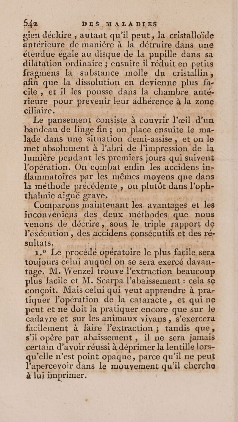 gien déchire ; autant qu’il peut, la cristalloïde antérieure de manière à la détruire dans une étendue égale au disque de la pupille dans sa dilatation ordinaire ; ensuite il réduit en petits fragmens la substance molle du cristallin, afin que la dissolution en devienne plus fa- cile , et il les pousse dans la chambre anté- rieure pour prévenir leur adhérence à la zone Cilidire, LE 1 SE Le pansement consiste à couvrir l’œil d’un bandeau de linge fin ; on place ensuite le ma- lade dans une Situation demi-assise, et on le met absolument à l'abri de l'impression de la lumière pendant les premiers jours qui suivent l'opération. On combat enfin les accidens in- flammatoires par les mêmes moyens que dans la méthode précédente , ou plutôt dans l’oph- thalmie aïgué grave, pe Comparons maintenant les. avantages et les inconvéniens des deux méthodes que nous venons de décrire, sous le triple rapport de l'exécution , des accidens consécutifs et des ré- ANITATSS A LT Fr NAT 1,9 Le procédé opératoire le plus facile sera toujours celui auquel on se sera exercé davan- tage. M. Wenzel trouve l’extraction. beaucoup plus facile et M. Scarpa l’abaissement : cela se conçoit. Mais celui qui veut apprendre à pra- tiquer l'opération de la cataracte, et qui ne peut et ne doit la pratiquer encore que sur le cadayre et sur les animaux vivans, s'exercera facilement à faire l’extraction ; tandis que, s’il opère par abaïissement , il ne sera jamais certain d’avoir réussi à déprimer la lentille lors- qu'elle n’est PEU opaque, parce qu'il ne peut l’apercevoir dans le mouvement qu’il cherche à lui imprimer.