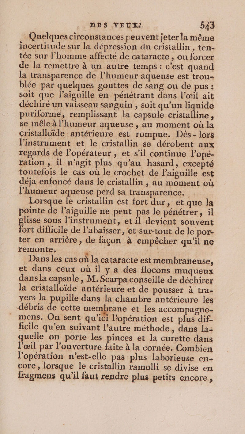 Quelques circonstances peuvent jeterla même incertitude sur la dépression du cristallin , ten- tée sur l’homme affecté de cataracte , ou forcer de la remettre à un autre temps : c’est quand la transparence de l’humeur aqueuse est trou blée par quelques gouttes de sang ou de pus : soit que l'aiguille en pénétrant dans l’œil ait déchiré un vaisseau sanguin , soit qu’un liquide puriforme, remplissant la capsule cristalline, se mêle à l'humeur aqueuse , au moment où la cristalloïde : antérieure est rompue. Dès - lors l'instrument et le cristallin se dérobent aux regards de l'opérateur , et s’il continue l’opé- ration , il n’agit plus qu’au hasard, excepté toutefois le cas où le crochet de l'aiguille est déja enfoncé dans le cristallin , au moment où lhumeur aqueuse perd sa transparence. Lorsque le cristallin est fort dur, et que la pointe L l'aiguille ne peut pas le pénétrer, il lisse sous l’instrument, et il devient souvent ne difficile de l’abaiïsser, et sur-tout de le por- ter en arrière, de façon à empêcher qu’il ne remonte, é Dans les cas où la cataracte est membraneuse, et dans ceux où il y a des flocons muqueux dans la capsule, M. Scarpa conseille de déchirer la cristalloïde antérieure et de pousser à tra- vers la pupille dans la chambre antérieure les débris de cette membrane et les accompagne. mens. On sent qu'ici l’opération est plus dif- ficile qu’en suivant l’autre méthode, dans la: quelle on porte les pinces et la curette dans l'œil par l’ouverture faite à la cornée. Combien l'opération n'est-elle pas plus laborieuse en- core, lorsque le cristallin ramolli se divise en fragmens qu'il faut rendre plus petits encore,