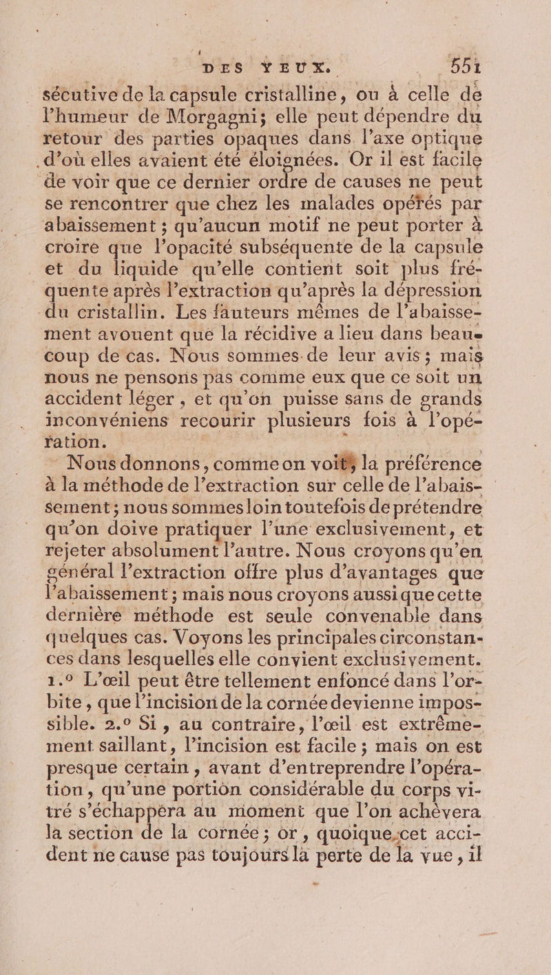 | DES YEUX. SE sécutive de la capsule cristalline, ou à celle de Phumeur de Morgagni; elle peut dépendre du retour des parties opaques dans. l’axe optique .d’où elles avaient été éloignées. Or il est facile de voir que ce dernier ordre de causes ne peut se rencontrer que chez les malades opéfés par abaissement ; qu'aucun motif ne peut porter à croire que l’opacité subséquente de la capsule et du liquide qu’elle contient soit plus fré- quente après l’extraction qu'après la dépression du cristallin. Les fauteurs mêmes de l’abaisse- ment avouent qué la récidive a lieu dans beau coup de cas. Nous sommes de leur avis; mais nous ne pensons pas comme eux que ce soit um accident léger , et qu'en puisse sans de grands inconvéniens recourir plusieurs fois à l’opé- ration. née He Nous donnons, commeon voitÿ la préférence à la méthode de l’extraction sur celle de l’abais- sement ; nous sommes loin toutefois de prétendre qu’on doive pratiquer l’une exclusivement, et rejeter absolument l’autre. Nous croyons qu’en général l’extraction offre plus d'avantages que l’abaissement ; mais nous croyons aussique cette dernière méthode est seule convenable dans quelques cas. Voyons les principales circonstan- ces dans lesquelles elle convient exclusivement. 1.° L’œil peut être tellement enfoncé dans l’or- bite, que l’incision de la cornée devienne impos- sible. 2.0 Si, au contraire, l’œil est extrême- ment saillant, l’incision est facile ; mais on est presque certain , avant d'entreprendre l’opéra- tion, qu’une portion considérable du corps vi- iré s’échappéra au moment que l’on achévera la section de la cornée ; or , quoiquecet acci- dent ne cause pas toujours la perte de la vue, il