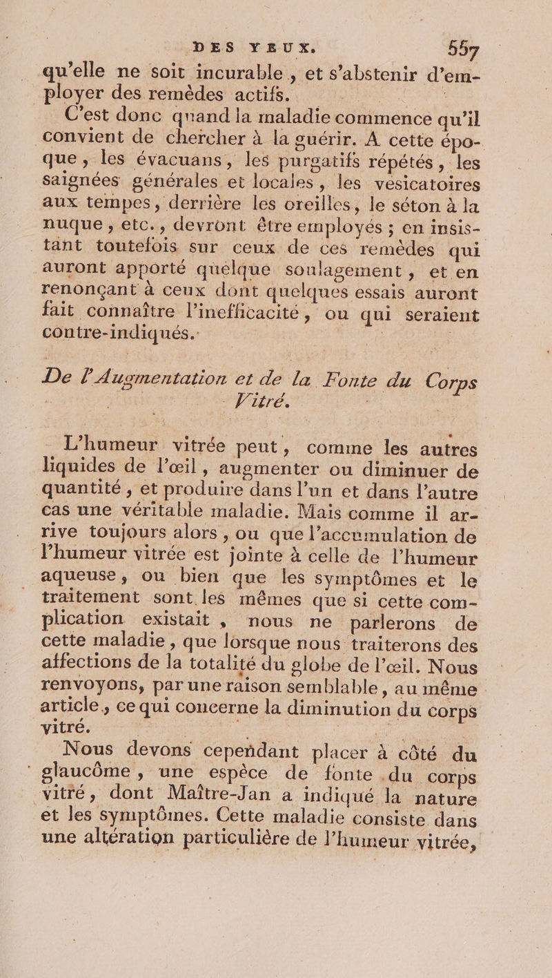 qu'elle ne soit incurable , et s'abstenir d’em- “loyer des rémèdes actifs, #17 0 + C'est donc qnand la maladie commence qu’il Convient de chercher à la guérir. A cette épo- que , les évacuans, les purgatifs répétés , les saignées générales et locales, les vesicatoires aux tempes, derrière les oreilles, le séton à la nuque ; etc., devront être employés ; en insis- tant toutelois sur ceux de ces remèdes qui auront apporté quelque soulagement , et en renonçant à ceux dont quelques essais auront fait connaître l’inefficacité, ou qui seraient contre-indiqués. et fa De l Augmentation et de la Fonte du Corps L’humeur vitrée peut, comme les autres liquides de l'œil, augmenter ou diminuer de quantité, et produire dans l’un et dans l’autre cas une véritable maladie, Mais comme il ar- rive toujours alors , ou que l’accumulation de l'humeur vitrée est jointe à celle de l'humeur aqueuse, ou bien que les symptômes et le traîitement sont les mêmes que si cette com- plication existait , nous ne parlerons de cette maladie , que lorsque nous traiterons des affections de la totalité du globe de l'œil, Nous renvoyons, par une raison semblable, au même article, ce qui concerne la diminution du Corps vitré. | | ae ru | Nous devons cepeñdant placer à côté du glaucôme , une espèce de fonte .du Corps vitré, dont Maître-Jan à indiqué la nature et les symptômes. Cette maladie consiste dans une altération particulière de l'humeur vitrée,