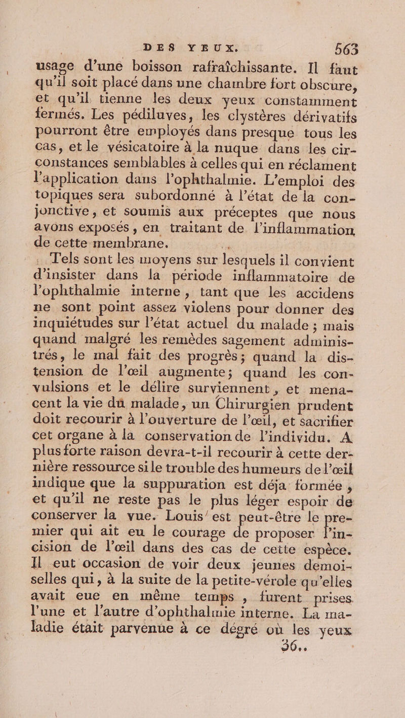 usage d’une boisson rafraîchissante. Il faut qu'il soit placé dans une chambre fort obscure, et qu'il tienne les deux yeux constamment fermés. Les pédiluves, les clystères dérivatifs pourront être employés dans presque tous les cas, et le vésicatoire à la nuque dans les cir- constances semblables à celles qui en réclament l'application dans l’ophthalmie. L'emploi des topiques sera subordonné à l’état de la con- Jjonctive, et soumis aux préceptes que nous avons exposés , en traitant de. l’inflammation de cette membrane. 7 . Tels sont les moyens sur lesquels il convient d’insister dans la période inflammatoire de l’ophthalmie interne, tant que les accidens ne sont point assez violens pour donner des inquiétudes sur l’état actuel du malade ; mais quand malgré les remèdes sagement adminis- trés, le mal fait des progrès; quand la dis- tension de l'œil augmente; quand les con- vulsions et le délire surviennent , et mena- cent la vie dû malade, un Chirurgien prudent doit recourir à l'ouverture de l’œil, et sacrifier cet organe à la conservation de l'individu. A plus forte raison devra-t-il recourir à cette der- nière ressource si le trouble des humeurs de l’œil indique que la suppuration est déja formée , et qu'il ne reste pas le plus léger espoir de conserver la vue. Louis/est peut-être le pre- mier qui ait eu le courage 34 proposer fine cision de l’œil dans des cas de cette espèce. Il eut occasion de voir deux jeunes demoi- selles qui, à la suite de la petite-vérole qu'elles avait eue en même temps , furent prises. l’une et l’autre d’ophthalmie interne. La ma- ladie était parvenue à ce dégré où les yeux 96.