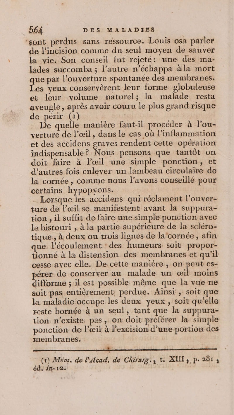 ‘sont perdus sans ressource. Louis osa parler de l’incision comme du seul moyen de sauver la vie. Son conseil fut rejeté: une des ma- lades succomba ; l’autre n’échappa àla mort que par l'ouverture spontanée des membranes. Les yeux conservèrent leur forme globuleuse et leur volume naturel; la malade resta aveugle, après avoir couru le plus grand risque de périr (1) De quelle manière faut-il procéder à l’ou- verture de l’œil, dans le cas où l’inflammation et des accidens graves rendent cette opération indispensable ? Nous pensons que tantôt on doit faire à l’œil une simple ponction, et d’autres fois enlever un lambeau circulaire de la cornée, comme nous l’avons conseillé pour certains hypopyons. . Lorsque les accidens qui réclament l’ouver- ture de l’œil se manifestent avant la suppura- tion, il suffit de faire une simple ponction avec le bistouri , à la partie supérieure de la scléro- tique, à deux ou trois lignes de la‘cornée , afin que. l'écoulement : des humeurs soit propor- tionné à la distension des membranes et qu’il cesse avec elle. De cette manière , on peut es- érer de conserver au malade un œil moins difforme ; il est possible même que la vue ne soit pas entièrement, perdue. Ainsi , soit que la maladie occupe les deux yeux , soit qu’elle reste bornée à un seul, tant que la suppura- tion n'existe pas, on doit préférer la simple ponction de l’œil à l’excision d’une portion des membranes. tome entr omrmetetimmmnté (r) Mém. de l'Acad, de Chirarg., t AUT 3 p. 261 3 éd, #2-124 |