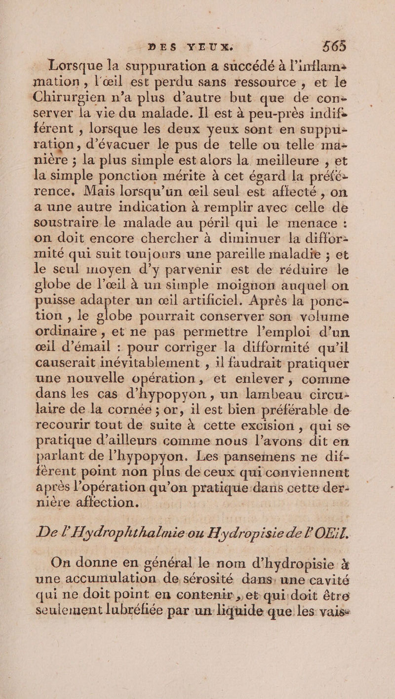 Lorsque la suppuration a succédé à l’inflam: mation , l'œil est perdu sans ressource , et le Chirurgien n’a plus d'autre but que de con- server la vie du malade. IL est à peu-près indifs férent ; lorsque les deux yeux sont en suppu- ration, d’évacuer le pus de telle ou telle ma- nière ; la plus simple est alors la meilleure , et la simple ponction mérite à cet égard La prété- rence. Mais lorsqu'un œil seul est afiecté , on a une autre indication à remplir avec celle de soustraire le malade au péril qui le menace : on doit encore chercher à diminuer la diffor- mité qui suit toujours une pareille maladie ; et le seul moyen d’y parvenir est de réduire le globe de l’œil à un simple moignon auquel on puisse vs à un œil artificiel. Après la ponc- tion , le globe pourrait conserver son volume ordinaire , et ne pas permettre l’emploi d’un œil d’émail : pour corriger la difformité qu’il causerait inévitablement , il faudrait pratiquer une nouvelle opération, et enlever, comme dans les cas d’hypopyon , un lambeau circu- laire de la cornée ; or, il est bien préférable de recourir tout de suite à cette excision , qui se pratique d’ailleurs comme nous l’avons dit en parlant de l’hypopyon. Les pansemens ne dif- férent point non plns de ceux quiconviennent après l’opération qu’on pratique dans cette der- nière affection. De l'Hydrophthalmie ou Hydropisie de P OEil. On donne en général le nom d’hydropisie à une accumulation. de sérosité dans: une cavité qui ne doit point en contenir ,, et qui doit être seulement lubréfiée par un: liquide que les vaiss