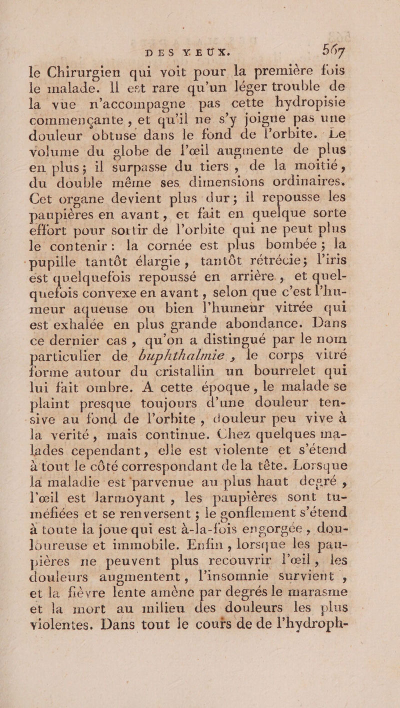 le Chirurgien qui voit pour la première fois le malade. Il est rare qu’un léger trouble de la vue n’accompagne pas cette hydropisie commençante , et qu'il ne s’y joigne pas une douleur obtuse dans le fond de l'orbite. Le volume du globe de l'œil angmente de plus en. plus; il surpasse du tiers, de la moitié, du double même ses dimensions ordinaires. Cet organe devient plus dur; il repousse les paupières en avant, et fait en quelque sorte effort pour sortir de l’orbite qui ne peut plus le contenir: la cornée est plus bombée; la ‘pupille tantôt élargie, tantôt rétrécie; l'iris est quelquefois repoussé en arrière, et quel- quefois convexe en avant, selon que c’est l’hu- meur aqueuse ou bien l’humeür vitrée qui est exhalée en plus grande abondance. Dans ce dernier cas , qu’on a distingué par le nom particulier de buphthalmie , le corps vitré forme autour du cristallin un bourrelet qui lui fait ombre. À cette époque, le malade se laint presque toujours d’une douleur ten- sive au fond de l'orbite, douleur peu vive à la vérité, mais continue. Chez quelques ma- lades cependant, elle est violente et s'étend à tout le côté correspondant de la tête. Lorsque la maladie est parvenue au plus haut degré, l'œil est larmoyant , les paupières sont tu- méfiées et se renversent ; le sgonflement s'étend à toute la joue qui est à-la-fois engorgée , dou- Joureuse et immobile. Enfin , lorsque les pau- pières ne peuvent plus recouvrir lœil, les douleurs augmentent, l’insomnie survient , et la fièvre lente amène par degrés le marasme et la mort au milieu des douleurs les plus violentes. Dans tout le coufs de de l’hydroph-