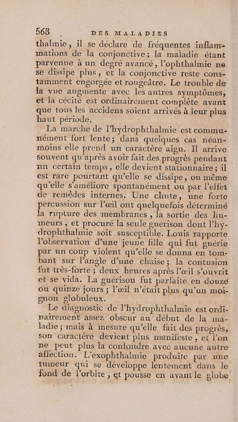 thalmie , il se déclare de fréquentes inflam- mations de la conjonctive; la maladie étant parvenue à un degré avancé, l’ophthalmie ne se dissipe plus, et la conjonctive reste cons- tamment engorgée et rougeâtre. Le trouble de la vuc augmente avec les autres symptômes, et la cécité est ordinairement complète avant que tous les accidens soient arrivés à leur plus haut période. La marche de l’hydrophthalmie est commu- nément fort lente; dans quelques cas néan- moins elle prend un caractère aigu. Il arrive souvent qu'après avoir fait des progrès pendant an Certain temps, elle devient stationnaire; il est rare pourtant qu’elle se dissipe, ou même qu'elle s'améliore spontanément ou par l'effet de remèdes internes. Une chute, une forte percussion sur l’œil ont quelquefois déterminé la rupture des membranes , la sortie des hu- meurs , et procuré la seule guérison dont lhy- drophthalmie soit susceptible. Louis rapporte l'observation d’une jeune fille qui fut guérie par un Coup violent qu’elle se donna en tom- bant sur l’angle d’une chaise; la contusion fut très-forte ; deux heures après l’œil s’ouvrit et se vida. La guérison fut parfaite en douze ou quinze jours ; l'œil n’était plus qu’un moi- gnon globuleux, Le diagnostic de l’hydrophthalmie est ordi- naiïrement assez obscur au début de la ma- ladie ; mais à mesure qu’elle fait des progrès, Son caractère devient plus manifeste , et l’on ne peut plus la confondre avec aucune autre affection. L’exophthalmie produite par une tumeur qui se développe lentement dans le fond de l'orbite ; et pousse en ayant le globe