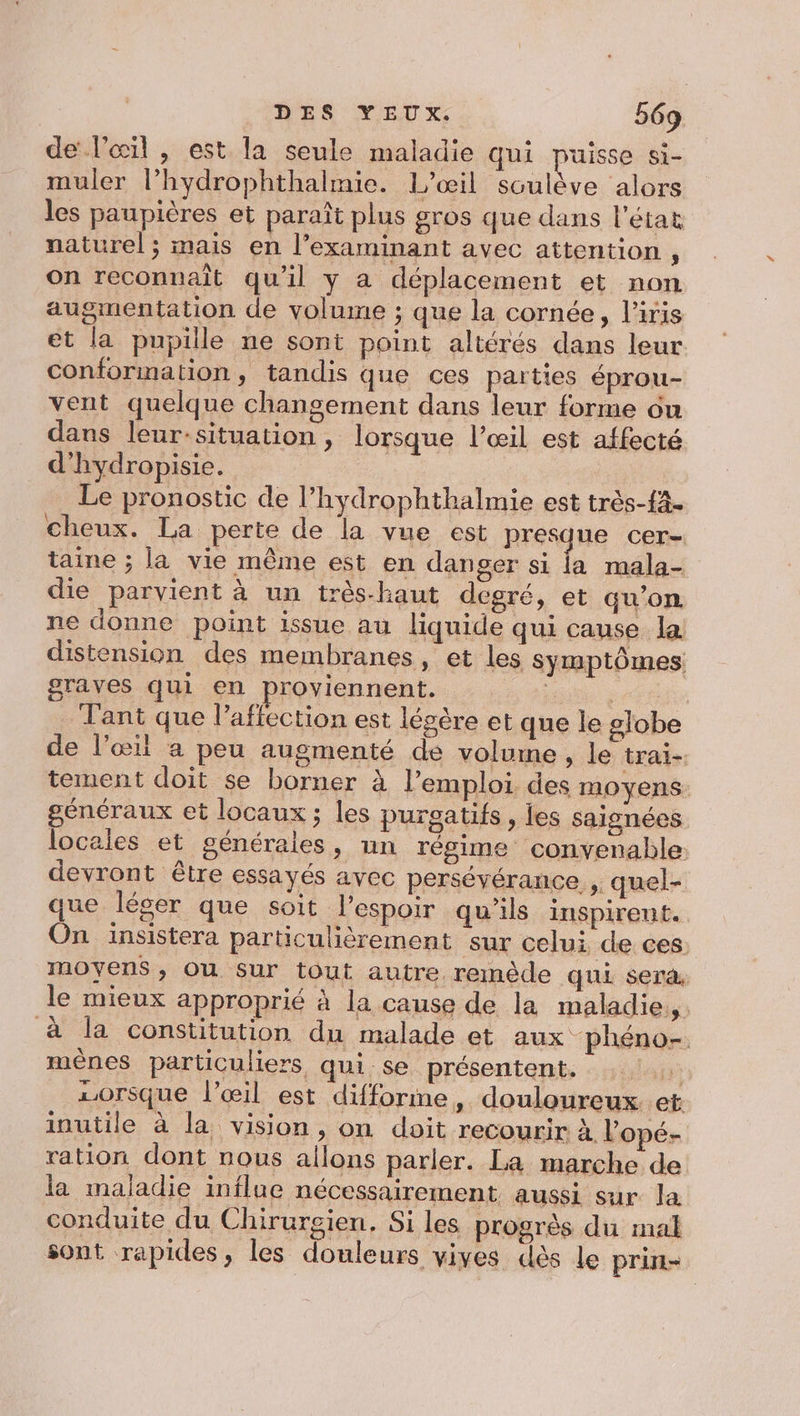 de l'œil , est la seule maladie qui puisse si- muler l’hydrophthalmie. L’œil soulève alors les paupières et paraît plus gros que dans l'état naturel; mais en l’examinant avec attention ; on reconnaît qu’il y a déplacement et non augmentation de volume ; que la cornée, l'iris et la pupille ne sont point altérés dans leur conformation, tandis que ces parties éprou- vent quelque changement dans leur forme on dans leur:situation , lorsque l’œil est affecté d’hydropisie. Le pronostic de l’hydrophthalmie est très-f4- cheux. La perte de la vue est presque cer- taine ; la vie même est en danger si la mala- die parvient à un très-haut degré, et qu’on ne donne point issue au liquide qui cause la distension des membranes, et les symptômes graves qui en proviennent. : | | Tant que l'affection est légère et que le globe de l'œil a peu augmenté de volume , le trai- tement doit se borner à l’emploi des moyens: généraux et locaux ; les purgatifs , jes saignées locales et générales, nn régime convenable: devront être essayés avec persévérance , quel- que léger que soit l'espoir qu'ils inspirent. On insistera particulièrement sur celui de ces. moyens, Ou sur tout autre remède qui ser&amp; le mieux approprié à la cause de la maladie, à la constitution du malade et aux phéno- mênes particuliers qui se présentent, 1 10rsque l'œil est difforme, douloureux et inutile à la vision, on doit recourir à lopé- ration dont nous allons parler. La marche de la maladie influe nécessairement aussi sur la conduite du Chirurgien, Si les progrès du mal sont rapides, les douleurs vives dès le prin-
