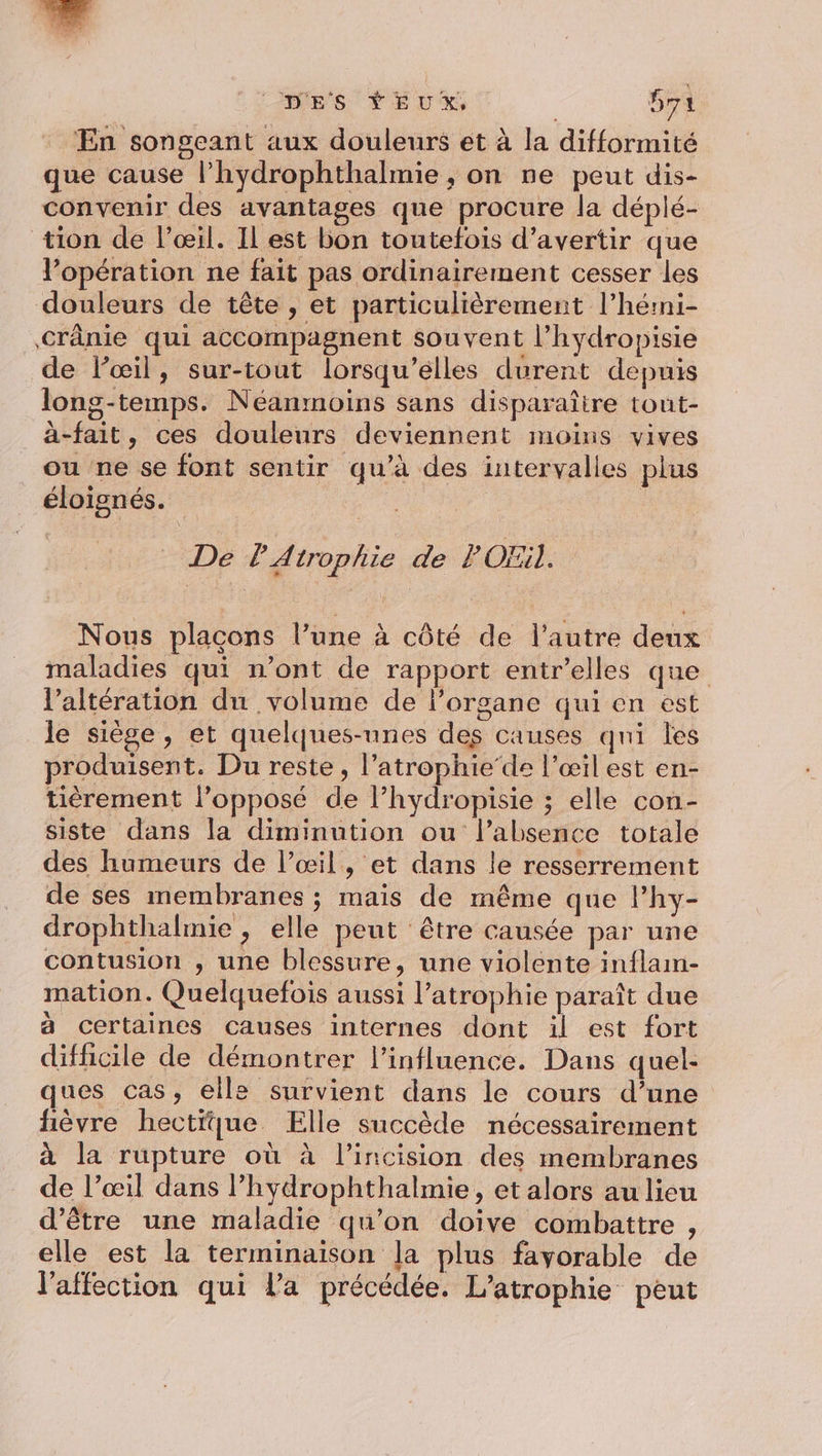 Ones *EUX Sa En songeant aux douleurs et à la difformité que cause l’hydrophthalmie , on ne peut dis- convenir des avantages que procure la déplé- tion de l’œil. Il est bon toutefois d’avertir que l’opération ne fait pas ordinairement cesser les douleurs de tête , et particulièrement l’hérmi- Crânie qui accompagnent souvent l’hydropisie de lœil, sur-tout lorsqu'elles durent depuis long-temps. Néanmoins sans disparaître tout- à-fait, ces douleurs deviennent moins vives ou ne se font sentir qu’à des intervalles plus éloignés. | De l'Atrophie de POEil. Nous placons l’une à côté de l’autre deux maladies qui n’ont de rapport entr’elles que l’altération du volume de l'organe qui en est le siège, et quelques-unes des causes qni les produisent. Du reste, l’atrophie’de l'œil est en- tièrement l'opposé de l’hydropisie ; elle con- siste dans la diminution ou l'absence totale des humeurs de l’œil, et dans le resserrement de ses membranes ; mais de même que lhy- drophthalmie , elle peut être causée par une contusion , une blessure, une violente inflam- mation. Quelquefois aussi l’atrophie paraît due à certaines causes internes dont il est fort difficile de démontrer l'influence. Dans quel: ques cas, elle survient dans le cours d’une fièvre hectique Elle succède nécessairement à la rupture où à l’incision des membranes de l’œil dans l’hydrophthalmie, et alors au lieu d’être une maladie qu’on doive combattre , elle est la terminaison [a plus favorable de l'affection qui la précédée. L’atrophie peut