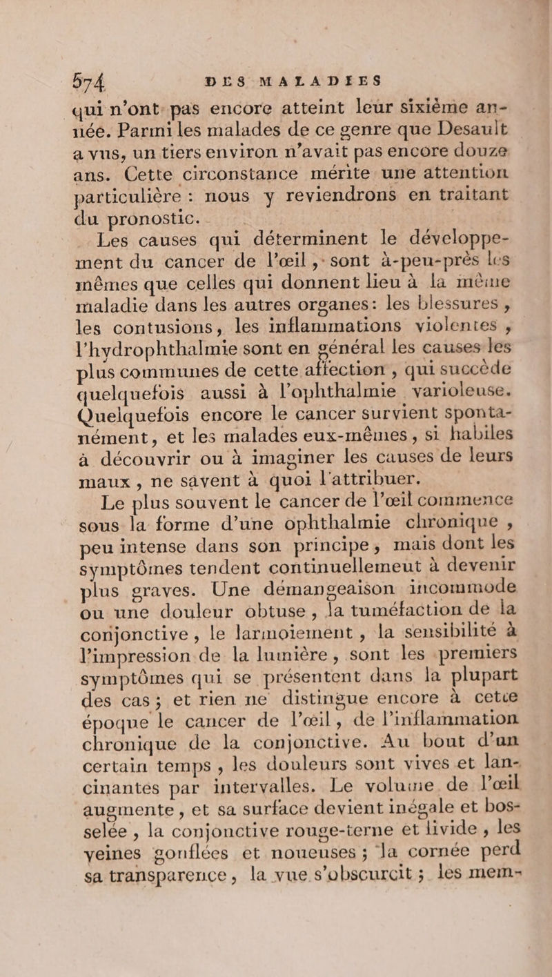 qui n’ont pas encore atteint leur sixième an- née. Parmi les malades de ce genre que Desault a vus, un tiers environ n'avait pas encore douze ans. Cette circonstance mérite une attention particulière : nous y reviendrons en traitant du pronostic. | | Les causes qui déterminent le développe- ment du cancer de l’œil ,:sont à-peu-près les mêmes que celles qui donnent lieu à la même maladie dans les autres organes: les blessures , les contusions, les inflammations violentes , l'hydrophthalmie sont en général les causes les plus communes de cette affection , qui succède quelquefois aussi à l’ophthalmie varioleuse. Quelquefois encore le cancer survient sponta- nément, et les malades eux-mêmes, si habiles à découvrir ou à imaginer les causes de leurs maux, ne savent à quoi l'attribuer. Le plus souvent le cancer de l’œil commence sous la forme d’une ophthalmie chronique , peu intense dans son principe; mais dont les symptômes tendent continuellemeut à devenir plus graves. Une démangeaison incommode ou une douleur obtuse, la tuméfaction de la conjonctive , le larmoïement , la sensibilité à l'impression de la lumière, sont les premiers symptômes qui se présentent dans la plupart des cas ; et rien ne distingue encore à cetce époque le cancer de l’&amp;il, de linflammation chronique de la conjonctive. Au bout d’an certain temps , les douleurs sont vives et lan- cinantes par intervalles. Le volume de l'œil augmente , et sa surface devient inégale et bos- selée , la conjonctive rouge-terne et livide , les veines gonflées et noueuses ; la cornée perd sa transparence, la vue s’obscurcit ; les mem-