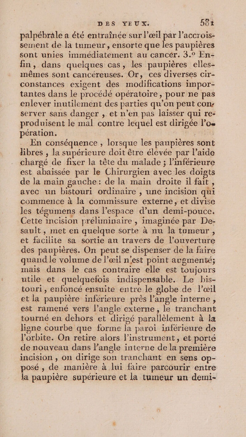 palpébräle a été entraînée sur l’œil par l’accrois- sement de la tumeur, ensorte que les paupières sont unies immédiatement au cancér. 3.° En- fin, dans quelques cas, les paupières elles- mêmes sont cancéreuses. Or, ces diverses cir- constances exigent des modifications impor- tantes dans le procédé opératoire, pour ne pas enlever inutilement des parties qu’on peut con: server sans danger , et n’en pas laïsser qui re- produisent le mal contre lequel est dirigée l’os pération. En conséquence , lorsque les paupières sont libres , la supérieure doit être élevée par l’aide chargé de fixer la tête du malade ; l’inférieure est abaissée par le Chirurgien avec les doigts de la main gauche: de la main droite il fait, avec un bistouri ordinaire , une incision qui commence à la commissure externe, et divise les tégumens dans l’espace d’un demi-pouce. Cette incision préliminaire , imaginée par De- sault, met en quelque sorte à nu la tumeur , et facilite sa sortie au travers de l’ouverture des paupières. On peut se dispenser de la faire quand le volume de l'œil n'est point augmenté; mais dans le cas contraire elle est toujours utile et quelquefois indispensable. Le bis- touri, enfoncé ensuite entre le globe de l'œil et la paupière inférieure près l’angle interne, est ramené vers l’angle externe, le tranchant tourné en dehors et dirigé parallèlement à la ligne courbe que forme la paroi inférieure de l'orbite. On retire alors l'instrument, et porté de nouveau dans Pangle interne de la première incision , on dirige son tranchant en sens op- posé ; de manière à lui faire parcourir entre la paupière supérieure et la tumeur un demi-