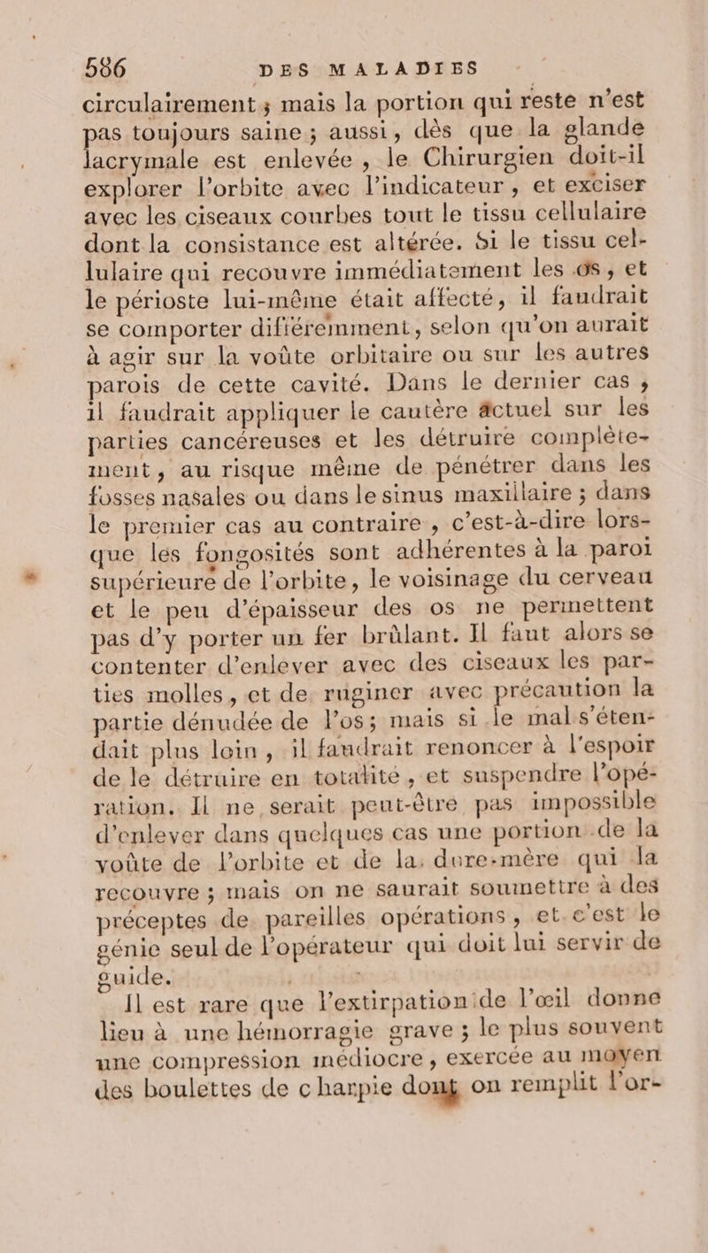 circulairement; mais la portion qui reste n'est pas toujours saine ; aussi , dès que la glande lacrymale est enlevée , le Chirurgien doit-il explorer l'orbite avec l'indicateur, et exciser avec les ciseaux courbes tout le tissu cellulaire dont la consistance est altérée. Si le tissu cel- lulaire qui recouvre immédiatement les 65 , et le périoste lui-même était affecté, 1l faudrait se comporter difiéremment, selon qu'on aurait à agir sur la voûte orbitaire ou sur les autres parois de cette cavité. Dans le dernier cas ;, il faudrait appliquer le cautère äctuel sur les parties cancéreuses et les détruire complète- ment, au risque même de pénétrer dans les fosses nasales ou dans lesinus maxillaire ; dans le premier cas au contraire , c’est-à-dire lors- que lés fongosités sont adhérentes à la paroi supérieure de l'orbite, le voisinage du cerveau et le peu d'épaisseur des os ne permettent pas d’y porter un fer brûlant. Il faut alors se contenter d'enlever avec des ciseaux les par- ties molles, et de rnginer avec précaution la partie dénudée de l'os; mais si.le mal s’éten- dait plus loin, il faudrait renoncer à l'espoir de le détruire en totalité, et suspendre l’opé- ration. Il ne serait peut-être pas impossible d'enlever dans quelques cas une portion .de la voûte de l'orbite et de la: dure:mère qui dla recouvre ; InAis On ne saurait soumettre à des préceptes de pareilles opérations , et. c'est le génie seul de l'opérateur qui doit lui servir de guide. | | Il est rare que l’extirpation de l'œil donne lieu à une hémorragie grave ; le plus souvent une compression inédiocre , exercée au INOWErr des boulettes de c harpie dong on remplit l'or-
