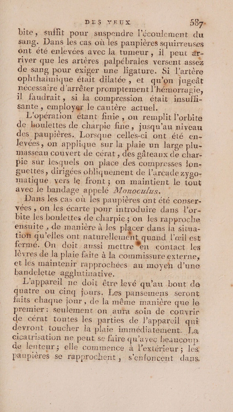 bite, suifit pour suspendre lécoulement du sang. Dans les cas où les paupières squirreuses ont été enlevées avec la tumeur, il peut dr- river que les artères palpébrales versent assez de sang pour exiger une ligature. Si l'artère ophthalhnique était dilatée, et qu’on jaget nécessaire d'arrêter promptement l’hémorra sie, il faudrait, si la compression était insuffi- sante , employer le cautère actuel. L'opération étant finie , on remplit l'orbite de boulettes de charpie fine, jusqu’au niveau des paupières. Lorsque celles-ci ont été en- levées, on applique sur la plaie un large plu- masseau Couvert de cérat, des gâteaux de char- pie sur lesquels on place des compresses lon- guettes, dirigées ohliquement de l’arcade 2Y90- matique. vers le front; on maintient le tout avec le bandage appelé Mozoculus. Dans les cas où les paupières ont été conser- vées , on les écarte pour introduire dans l’or- bite les boulettes de charpie; on les rapproche ensuite , de manière à les placer dans la situa- tion qu’elles ont naturellement, quand l'œil est fermé. On doit aussi mettre en contact les lèvres de la plaie faite à la commissure externe, et les maintenir rapprochées au moyen d’une bandelette agolutinative. . L'appareil ne doit être levé qu’au bont de quatre ou cinq jours, Les pansemens seront faits chaqne jour , de la même manière que le premier: seulement on aura soin de comvrir de cérat toutes les parties de lPappareil qui devront toucher la plaie immédiatement. La cicatrisation ne peut se faire qu'avec beaucour de lenteur; elle commence à l'extérieur ; les paupières se rapprochent, s’enfoncent dans.