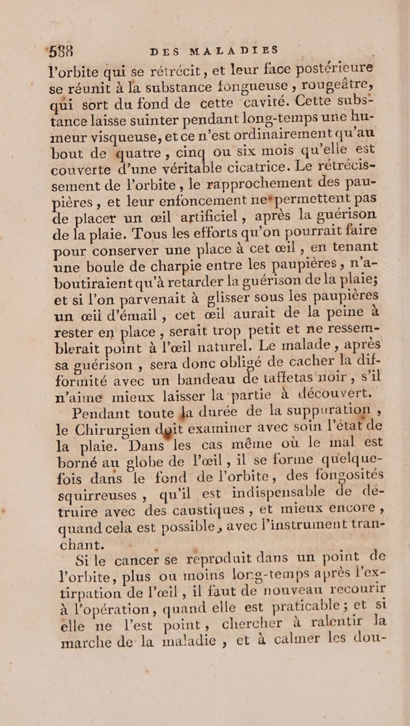 l'orbite qui se rétrécit, et leur face postérieure se réunit à la substance fongueuse , rougeâtre, qui sort du fond de cette cavité. Cette subs- tance laisse suinter pendant long-temps une hu- meur visqueuse, et ce n’est ordinairement qu’au bout de quatre, cinq ou six mois qu'elle est couverte d’une véritable cicatrice. Le rétrécis- sement de l'orbite , le rapprochement des pau- pières, et leur enfoncement netpermettent pas de placer un œil artificiel, après la guérison de la plaie. Tous les efforts qu’on pourrait faire pour conserver une place à cet œil, en tenant une boule de charpie entre les paupières , n’a- boutiraient qu'à retarder la guérison de la plaie; et si l’on parvenait à glisser sous les paupières un œil d'émail, cet œil aurait de la peine à rester en place , serait trop petit et ne ressem- blerait point à l’œil naturel. Le malade, après sa guérison , sera donc obligé de cacher la dif- formité avec un bandeau de taffetas noir , s’il n’aime mieux laisser la partie à découvert. Pendant toute Ja durée de la suppuration &lt; le Chirurgien dgit examiner avec soin l’état de la plaie. Dans les cas même où le mal est borné au globe de l'œil, il se forme quelque- fois dans le fond de l'orbite, des fongosités squirreuses , qu'il est indispensable de dé- truire avec des caustiques , et mieux encore ; quand cela est possible, avec l'instrument tran- chant. : Sile cancer se reproduait dans un point de l'orbite, plus ou moins lorg-temps après l’ex- tirpation de l'œil , il faut de nouveau recourir à l'opération, quand elle est praticable ; et si elle ne l’est point, chercher à ralentir la marche de la maladie , et à calmer les dou-