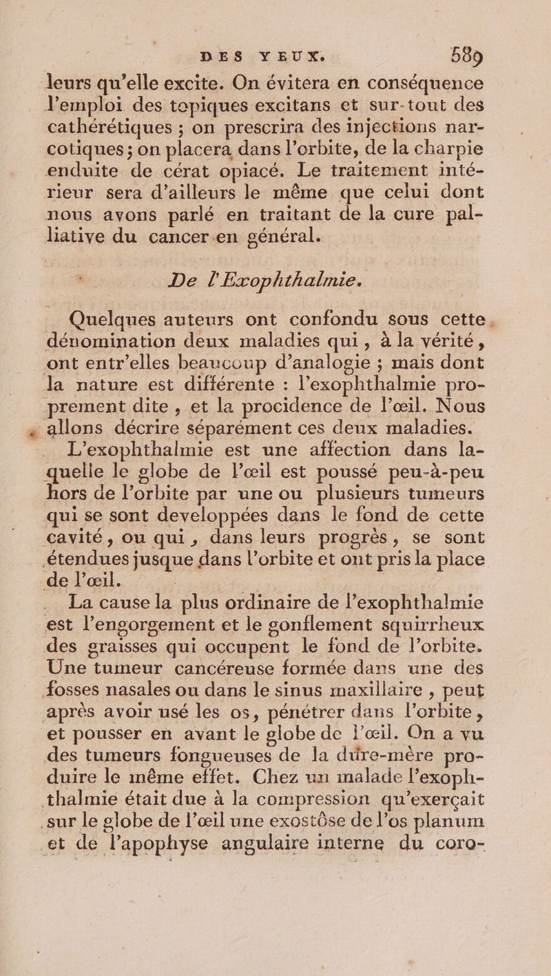 leurs qu’elle excite. On évitera en conséquence Vemploi des tepiques excitans et sur-tout des cathérétiques ; on prescrira des injections nar- cotiques ; on placera dans l'orbite, de la charpie enduite de cérat opiacé. Le traitement inté- rieur sera d’ailleurs le même que celui dont nous avons parlé en traitant de la cure pal- liative du cancer.en général. : De l'Exophthalmie. Quelques auteurs ont confondu sous cette. dénomination deux maladies qui, à la vérité, ont entr’elles beaucoup d’analogie ; mais dont la nature est différente : l’exophthalmie pro- prement dite , et la procidence de l’œil. Nous « allons décrire séparément ces deux maladies. L’exophthalmie est une affection dans la- quelle le globe de l'œil est poussé peu-à-peu hors de l’orbite par une ou plusieurs tumeurs qui se sont developpées dans le fond de cette cavité, ou qui, dans leurs progrès, se sont étendues jusque dans l'orbite et ont pris la place de l'œil. | La cause la plus ordinaire de l’exophthalmie est l’engorgement et le sonflement squirrheux des graisses qui occupent le fond de l'orbite. Une tumeur cancéreuse formée dans une des osses nasales ou dans le sinus maxillaire , peut après avoir usé les os, pénétrer dans l'orbite, et pousser en avant le globe de l'œil. On a vu des tumeurs fongueuses de la düre-mère pro- duire le même effet. Chez un malade l’exoph- thalmie était due à la compression qu’exerçait sur le globe de l’œil une exostôse de l’os planum et de lapophyse angulaire interne du coro-
