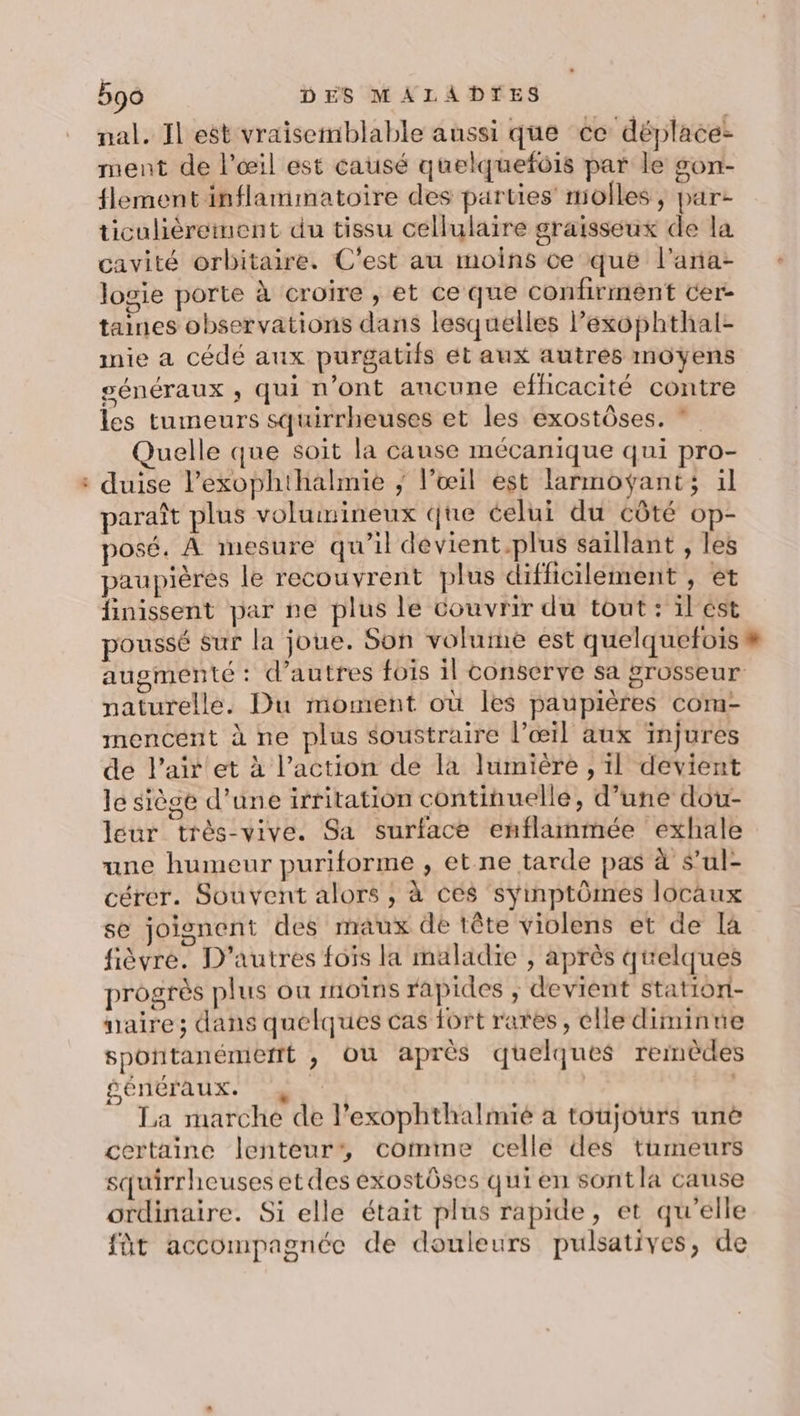 “ nal. Il est vraisemblable aussi que ce déplacez ment de l'œil est causé quelquefois par le son- lement inflammatoire des parties molles, par ticulièrement du tissu cellulaire graisseux de la cavité orbitaire. C'est au moins ce que l'ana- logie porte à croire , et ce que confirment cer- taines observations dans lesquelles lexophthal- nie a cédé aux purgatifs ét aux autres moyens généraux ; qui n’ont ancune efficacité contre les tumeurs squirrheuses et les exostôses. * uelle que soit la cause mécanique qui pro- duise l’exophthalmie ; l’œil est larmoÿant; il paraît plus volumineux que celui du côté op- posé. À mesure qu’il dévient.plus saillant , les paupières le recouvrent plus difficilement , et finissent par ne plus le couvrir du tout: il'est poussé sur la joue. Son volume est quelquefois # augmenté : d’autres fois il conserve sa grosseur naturelle. Du moment où les paupières com- mencent à ne plus soustraire l’œil aux injures de l'air et à l’action de la lumière , il devient le siège d’une irritation continuelle, d’une dou- leur très-vive. Sa surface enflanmée exhale une humeur puriforme , et ne tarde pas à s’ul- cérer. Souvent alors , à ces syinptômes locaux se joignent des maux de tête violens et de là fièvre. D’autres fois la maladie , après quelques progrès plus ou moîns rapides ; devient station- uaire; dans quelques cas fort rares, elle diminue spontanémerrt , où après quelques remèdes péréraux. 4. La marche de l’exophthalmié à toujours unë certaine lenteur’, comme celle des tumeurs squirrheuses et des exostôses qui en sontla cause ordinaire. Si elle était plus rapide, et qu'elle fût accompagnée de douleurs pulsatives, de